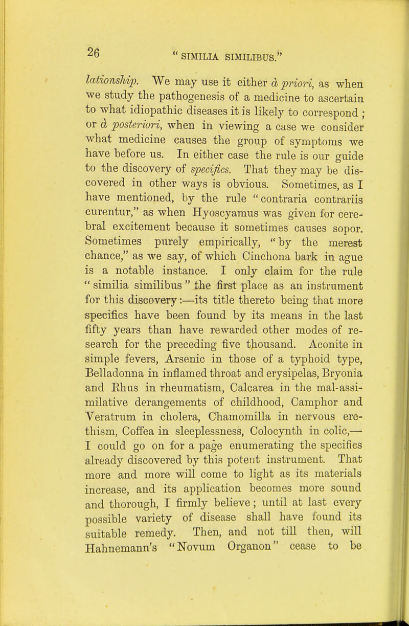 lationsJiip. We may use it either d priori, as when we study the pathogenesis of a medicine to ascertain to what idiopathic diseases it is likely to correspond ; or d posteriori, when in viewing a case we consider what medicine causes the group of symptoms we have before us. In either case the rule is our guide to the discovery of specifics. That they may be dis- covered in other ways is obvious. Sometimes, as I have mentioned, by the rule contraria contrariis curentur, as when Hyoscyamus was given for cere- bral excitement because it sometimes causes sopor. Sometimes purely empirically, by the merest chance, as we say, of which Cinchona bark in ague is a notable instance. I only claim for the rule  similia similibus  the first place as an instrument for this discovery:—its title thereto being that more specifics have been found by its means in the last fifty years than have rewarded other modes of re- search for the preceding five thousand. Aconite in simple fevers, Arsenic in those of a typhoid type. Belladonna in inflamed throat and erysipelas, Bryonia and Ehus in rheumatism, Calcarea in the mal-assi- milative derangements of childhood, Camphor and Veratrum in cholera, Chamomilla in nervous ere- thism, Coffea in sleeplessness, Colocynth in colic,— I could go on for a page enumerating the specifics already discovered by this potent instrument. That more and more will come to light as its materials increase, and its application becomes more sound and thorough, I firmly believe; until at last every possible variety of disease shall have found its suitable remedy. Then, and not till tlien, will Hahnemann's Novum Organon cease to be