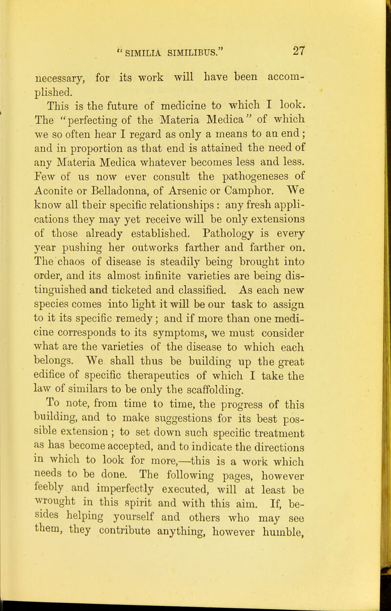 necessary, for its work will have been accom- plished. This is the future of medicine to which I look. The perfecting of the Materia Medica'' of which we so often hear I regard as only a means to an end; and in proportion as that end is attained the need of any Materia Medica whatever becomes less and less. Few of us now ever consult the pathogeneses of Aconite or Belladonna, of Arsenic or Camphor. We know all their specific relationships : any fresh appli- cations they may yet receive will be only extensions of those already established. Pathology is every year pushing her outworks farther and farther on. The chaos of disease is steadily being brought into order, and its almost infinite varieties are being dis- tinguished and ticketed and classified. As each new species comes into light it will be our task to assign to it its specific remedy; and if more than one medi- cine corresponds to its symptoms, we must consider what are the varieties of the disease to which each belongs. We shall thus be building up the great edifice of specific therapeutics of which I take the law of similars to be only the scaffolding. To note, from time to time, the progress of this building, and to make suggestions for its best pos- sible extension ; to set down such specific treatment as has become accepted, and to indicate the directions in which to look for more,—this is a work which needs to be done. The following pages, however feebly and imperfectly executed, will at least be wrought in this spirit and with this aim. If, be- sides helping yourself and others who may see them, they contribute anything, however humble.