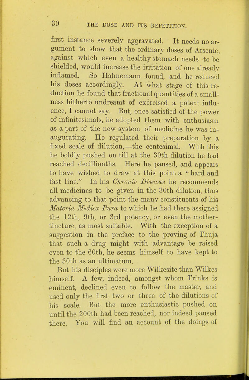 first instance severely aggravated. It needs no ar- gument to show that the ordinary doses of Arsenic, against which even a healthy stomach needs to he shielded, would increase the irritation of one already inflamed. So Hahnemann found, and he reduced his doses accordingly. At what stage of this re- duction he found that fractional quantities of a small- ness hitherto undreamt of exercised a potent influ- ence, I cannot say. But, once satisfied of the power of infinitesimals, he adopted them with enthusiasm as a part of the new system of medicine he was in- augurating. He regulated their preparation by a fixed scale of dilution,—the centesimal. With this he boldly pushed on till at the 30th dilution he had reached decillionths. Here he paused, and appears to have wished to draw at this point a  hard and fast line. In his Chronic Diseases he recommends all medicines to be given in the 30th dilution, thus advancing to that point the many constituents of his Materia Medica Pura to which he had there assigned the 12th, 9th, or 3rd potency, or even the mother- tincture, as most suitable. With the exception of a suggestion in the preface to the proving of Thuja that such a drug might with advantage be raised even to the 60th, he seems himself to have kept to the 30th as an ultimatum. But his disciples were more Wilkesite than Wilkes himself. A few, indeed, amongst whom Trinks is eminent, declined even to follow the master, and used only the first two or three of the dilutions of his scale. But the more enthusiastic pushed on until the 200th had been reached, nor indeed paused there. You will find an account of the doings of