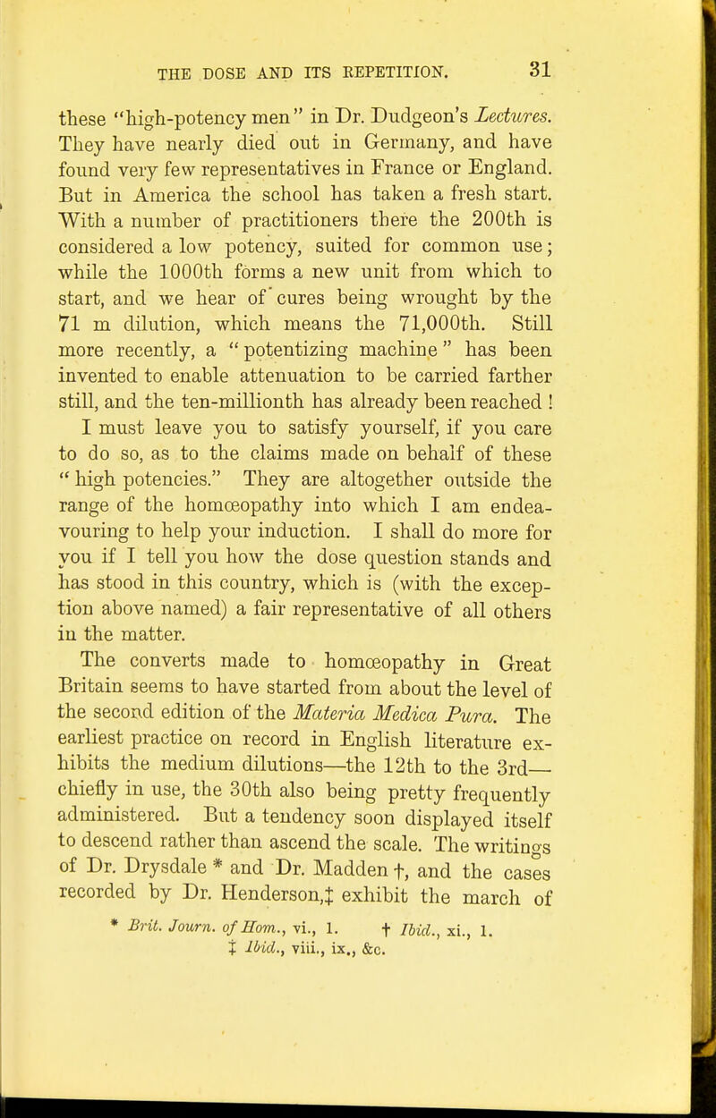 these high-potency men in Dr. Dudgeon's Lectures. They have nearly died out in Germany, and have found very few representatives in France or England. But in America the school has taken a fresh start. With a number of practitioners there the 200th is considered a low potency, suited for common use; while the 1000th forms a new unit from which to start, and we hear of cures being wrought by the 71 m dilution, which means the 71,000th. Still more recently, a  potentizing machine has been invented to enable attenuation to be carried farther still, and the ten-millionth has already been reached ! I must leave you to satisfy yourself, if you care to do so, as to the claims made on behalf of these  high potencies. They are altogether outside the range of the homoeopathy into which I am endea- vouring to help your induction. I shall do more for you if I tell you how the dose question stands and has stood in this country, which is (with the excep- tion above named) a fair representative of all others in the matter. The converts made to homoeopathy in Great Britain seems to have started from about the level of the second edition of the Materia Medica Pura. The earliest practice on record in English literature ex- hibits the medium dilutions—the 12 th to the 3rd chiefly in use, the 30th also being pretty frequently administered. But a tendency soon displayed itself to descend rather than ascend the scale. The writinos of Dr. Drysdale * and Dr. Madden f, and the cases recorded by Dr. Henderson,^: exhibit the march of * Brit. Journ. of Horn., vi., 1. f Ihid., xi., 1. X Ibid., viii., ix., &c.