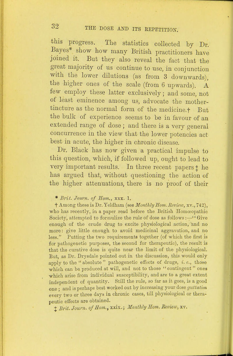 this progress. The statistics collected by Dr. Bayes* show how many British practitioners have joined it. But they also reveal the fact that the great majority of us continue to use, in conjunction with the lower dilutions (as from 3 downwards), the higher ones of the scale (from 6 upwards). A few employ these latter exclusively; and some, not of least eminence among us, advocate the mother- tincture as the normal form of the medicine.f But the bulk of experience seems to be in favour of an extended range of dose ; and there is a very general concurrence in the view that the lower potencies act best in acute, the higher in chronic disease. Dr. Black has now given a practical impulse to this question, which, if followed up, ought to lead to very important residts. In three recent papers | he has argued that, without questioning the action of the higher attenuations, there is no proof of their * Brit. Journ. of Som., xxx. 1. t Among these is Dr. Yeldham (see Monthly Som. Review, xv., 742), who has recently, in a paper read before the British Homoeopathic Society, attempted to formulize the rule of dose as follows :—'' Give enough of the crude drug to excite physiological action, und no more: give little enough to avoid medicinal aggravation, and no less. Putting the two requirements together (of which the first is for pathogenetic purposes, the second for theraj^eutic), the result is that the ciu-ative dose is quite near the limit of the physiological. But, as Dr. Drysdale pointed out in the discussion, this would only apply to the  absolute  pathogenetic effects of drugs, i. c, those which can be produced at will, and not to those contingent ones which arise from individual susceptibility, and are to a great extent independent of quantity. Still the rule, so lar as it goes, is a good one ; and is perhaps best worked out by increasing your dose guttatim every two or three days ia chronic cases, till physiological or thera- peutic effects are obtained. :|: Brit. Journ. of Horn.^ xxi.K.; Monthly Horn. Jteview, xv.