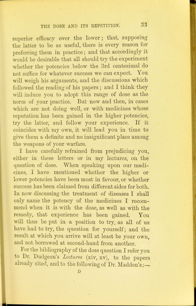 superior efficacy over the lower; that, supposing the latter to be as useful, there is every reason for preferring them in practice; and that accordingly it would he desirable that all should try the experiment whether the potencies below the 3rd centesimal do not suffice for whatever success we can expect. You will weigh his arguments, and the discussions which followed the reading of his papers ; and I think they will induce you to adopt this range of dose as the norm of your practice. But now and then, in cases which are not doing well, or with medicines whose reputation has been gained in the higher potencies, try the latter, and follow your experience. If it coincides with my own, it will lead you in time to give them a definite and no insignificant place among the weapons of your warfare, I have carefully refrained from prejudicing you, either in these letters or in my lectures, on the question of dose. When speaking upon our medi- cines, I have mentioned whether the higher or lower potencies have been most in favour, or whether success has been claimed from different sides for both. In now discussing the treatment of diseases I shall only name the potency of the medicines I recom- mend when it is with the dose, as well as with the remedy, that experience has been gained. You will thus be put in a position to try, as all of us have had to try, the question for yourself; and the result at which you arrive will at least be your own, and not borrowed at second-hand from another. For the bibliography of the dose question I refer you to Dr. Dudgeon's Lectures (xiv, xv), to the papers already cited, and to the following of Dr. Madden's:— D