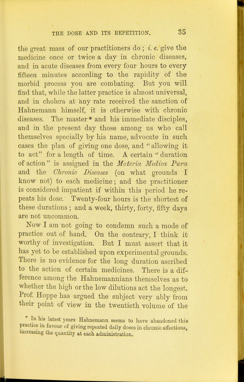 the great mass of our practitioners do ; i. e. give the medicine once or twice a day in chronic diseases, and in acute diseases from every four hours to every fifteen minutes according to the rapidity of the morbid process you are combating. But you will find that, while the latter practice is almost universal, and in cholera at any rate received the sanction of Hahnemann himself, it is otherwise with chronic diseases. The master * and his immediate disciples, and in the present day those among us who call themselves specially by his name, advocate in such cases the plan of giving one dose, and  allowing it to act for a length of time. A certain  duration of action is assigned in the Materia Medica Pura and the Chronic Diseases (on what grounds I know not) to each medicine; and the practitioner is considered impatient if within this period he re- peats his dose. Twenty-four hours is the shortest of these durations ; and a week, thirty, forty, fifty days are not uncommon. Now I am not going to condemn such a mode of practice out of hand. On the contrary, I think it worthy of investigation. But I must assert that it has yet to be established upon experimental grounds. There is no evidence for the long duration ascribed to the action of certain medicines. There is a dif- ference among the Hahnemannians themselves as to whether the high or the low dilutions act the longest. Prof Hoppe has argued the subject very ably from their point of view in the twentieth volume of the * In his latest years Halmemann seems to have abandoned this practice in favour of giving repeated daily doses in chronic affections, increasing the quantity at each administration.