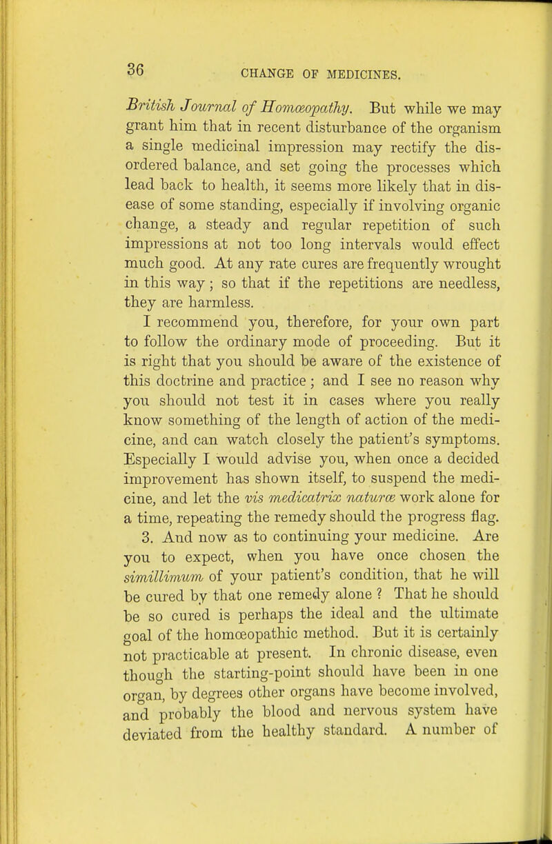 British Journal of Homceopathy. But while we may grant him that in recent disturbance of the organism a single medicinal impression may rectify the dis- ordered balance, and set going the processes which lead back to health, it seems more likely that in dis- ease of some standing, especially if involving organic change, a steady and regular repetition of such impressions at not too long intervals would effect much good. At any rate cures are frequently wrought in this way; so that if the repetitions are needless, they are harmless. I recommend you, therefore, for your own part to follow the ordinary mode of proceeding. But it is right that you should be aware of the existence of this doctrine and practice ; and I see no reason why you should not test it in cases where you really know something of the length of action of the medi- cine, and can watch closely the patient's symptoms. Especially I would advise you, when once a decided improvement has shown itself, to suspend the medi- cine, and let the vis medicatrix naturce work alone for a time, repeating the remedy should the progress flag. 3. And now as to continuing your medicine. Are you to expect, when you have once chosen the simillimum of your patient's condition, that he will be cured by that one remedy alone ? That he should be so cured is perhaps the ideal and the ultimate goal of the homoeopathic method. But it is certainly not practicable at present. In chronic disease, even though the starting-point should have been in one oro-an, by degrees other organs have become involved, and probably the blood and nervous system have deviated from the healthy standard. A number of