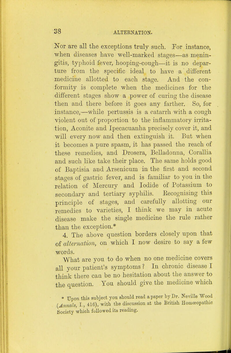 Nor are all the exceptions truly such. For instance, when diseases have well-marked stages—as menin- gitis, typhoid fever, hooping-cough—it is no depar- ture from the specific ideal to have a different medicine allotted to each stage. And the con- formity is complete when the medicines for the different stages show a power of curing the disease then and there before it goes any farther. So, for instance,—while pertussis is a catarrh with a cough violent out of proportion to the inflammatory irrita- tion. Aconite and Ipecacuanha precisely cover it, and will every now and then extinguish it. But when it becomes a pure spasm, it has passed the reach of these remedies, and Drosera, Belladonna, Corallia and such like take their place. The same holds good of Baptisia and Arsenicum in the first and second stages of gastric fever, and is familiar to you in the relation of Mercury and Iodide of Potassium to secondary and tertiary syphilis. Eecognising this principle of stages, and carefully allotting our remedies to varieties, I think we may in acute disease make the single medicine the rule rather than the exception.* 4. The above question borders closely upon that of alternation, on which I now desire to say a few words. What are you to do when no one medicine covers all your patient's symptoms ? In chronic disease I think there can be no hesitation about the answer to the question. You should give the medicine which ♦ Upon this subject you should read a paper by Dr. Neville Wood {Annals, I , 416), with the discussion at the British Homoeopathic Society which followed its reading.