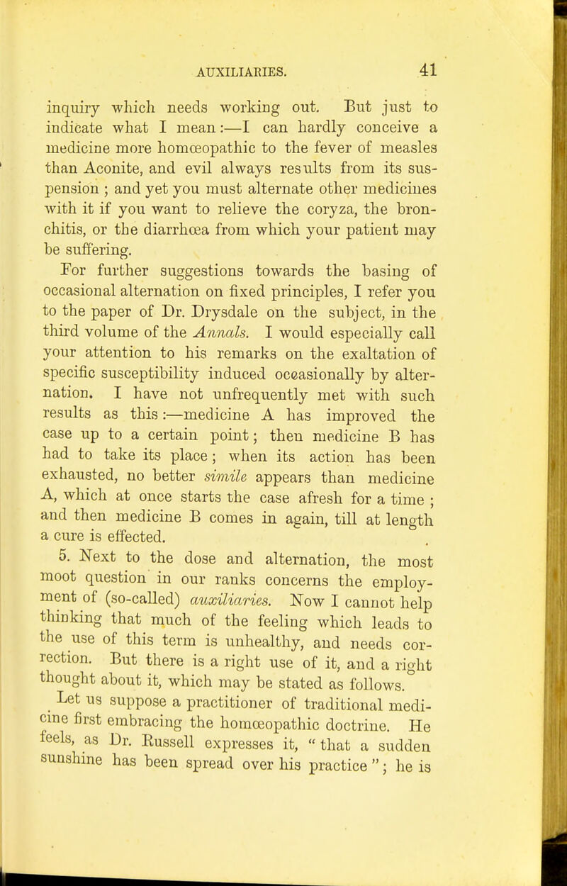 inquiry which needs working out. But just to indicate what I mean:—I can hardly conceive a medicine more homoeopathic to the fever of measles than Aconite, and evil always results from its sus- pension ; and yet you must alternate other medicines with it if you want to relieve the coryza, the bron- chitis, or the diarrhoea from which your patient may he suffering. Tor further suggestions towards the basing of occasional alternation on fixed principles, I refer you to the paper of Dr. Drysdale on the subject, in the third volume of the Annals. I would especially call your attention to his remarks on the exaltation of specific susceptibility induced occasionally by alter- nation. I have not unfrequently met with such results as this:—medicine A has improved the case up to a certain point; then medicine B has had to take its place; when its action has been exhausted, no better sionile appears than medicine A, which at once starts the case afresh for a time ; and then medicine B comes in again, till at length a cure is effected. 5. Next to the dose and alternation, the most moot question in our ranks concerns the employ- ment of (so-called) auxiliaries. Now I cannot help thinking that much of the feeling which leads to the use of this term is unhealthy, and needs cor- rection. But there is a right use of it, and a right thought about it, which may be stated as follows. Let us suppose a practitioner of traditional medi- cme first embracing the homceopathic doctrine. He feels, as Dr. Russell expresses it,  that a sudden sunshme has been spread over his practice ; he is