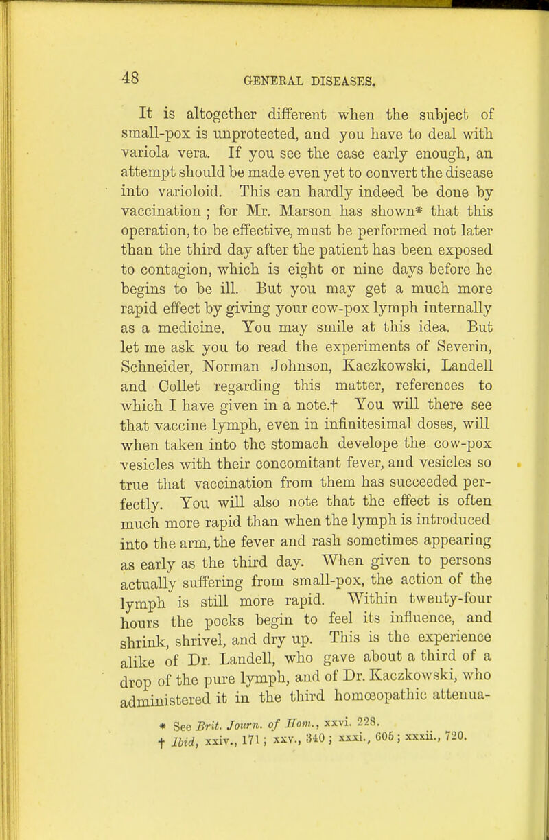 It is altogether different when the subject of small-pox is unprotected, and you have to deal with variola vera. If you see the case early enough, an attempt should be made even yet to convert the disease into varioloid. This can hardly indeed be done by vaccination ; for Mr. Marson has shown* that this operation, to be effective, must be performed not later than the third day after the patient has been exposed to contagion, which is eight or nine days before he begins to be ill. But you may get a much more rapid effect by giving your cow-pox lymph internally as a medicine. You may smile at this idea. But let me ask you to read the experiments of Severin, Schneider, ISTorman Johnson, Kaczkowski, LandeU and Collet regarding this matter, references to Avhich I have given in a note.f You will there see that vaccine lymph, even in infinitesimal doses, will when taken into the stomach develope the cow-pox vesicles with their concomitant fever, and vesicles so true that vaccination from them has succeeded per- fectly. You will also note that the effect is often much more rapid than when the lymph is introduced into the arm, the fever and rash sometimes appearing as early as the third day. When given to persons actually suffering from small-pox, the action of the lymph is still more rapid. Within twenty-four hours the pocks begin to feel its influence, and shrink, shrivel, and dry up. This is the experience alike of Dr. Landell, who gave about a third of a drop of the pure lymph, and of Dr. Kaczkowski, who administered it in the third homceopathic attenua- * Seo Brit. Journ. of Horn., xxvi. 228. t Ibid, xxiv., 171; XXV., 340 ; xxxi., 605 ; xxxii., 720.