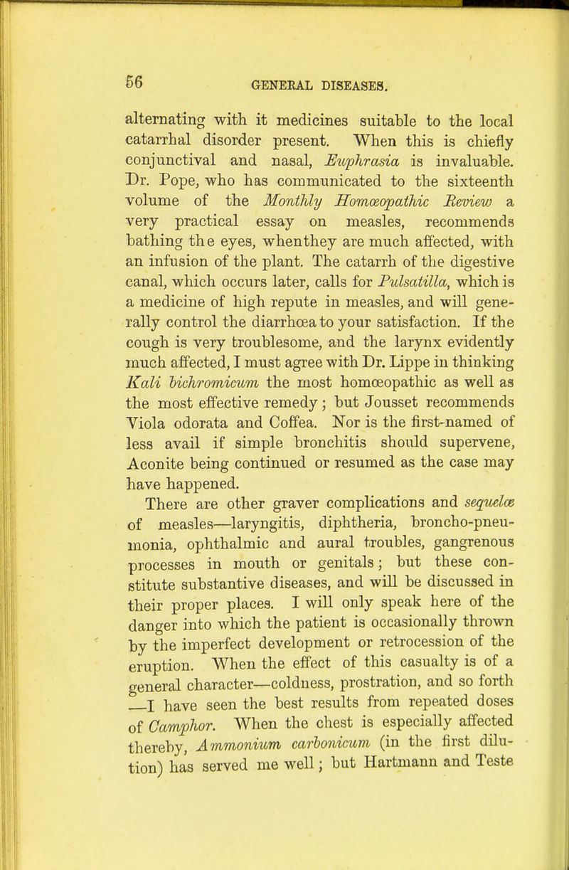 alternating with it medicines suitable to the local catarrhal disorder present. When this is chiefly conjunctival and nasal, Euphrasia is invaluable. Dr. Pope, who has communicated to the sixteenth volume of the Monthly Homceopathic Review a very practical essay on measles, recommends bathing th e eyes, whenthey are much affected, with an infusion of the plant. The catarrh of the digestive canal, which occurs later, calls for Pulsatilla, which is a medicine of high repute in measles, and will gene- rally control the diarrhoea to your satisfaction. If the cough is very troublesome, and the larynx evidently much affected, I must agree with Dr. Lippe in thinking Kali hichromicum the most homceopathic as well as the most effective remedy; but Jousset recommends Viola odorata and Coffea. Nor is the iirst-named of less avail if simple bronchitis should supervene. Aconite being continued or resumed as the case may have happened. There are other graver complications and seqitelce of measles—laryngitis, diphtheria, broncho-pneu- monia, ophthalmic and aural troubles, gangrenous processes in mouth or genitals; but these con- stitute substantive diseases, and will be discussed in their proper places. I will only speak here of the danger into which the patient is occasionally thrown by the imperfect development or retrocession of the eruption. When the effect of this casualty is of a general character—coldness, prostration, and so forth I have seen the best results from repeated doses of Camphor. When the chest is especially affected thereby, Ammonium, carhonicum (in the first dilu- tion) has served me well; but Hartmann and Teste