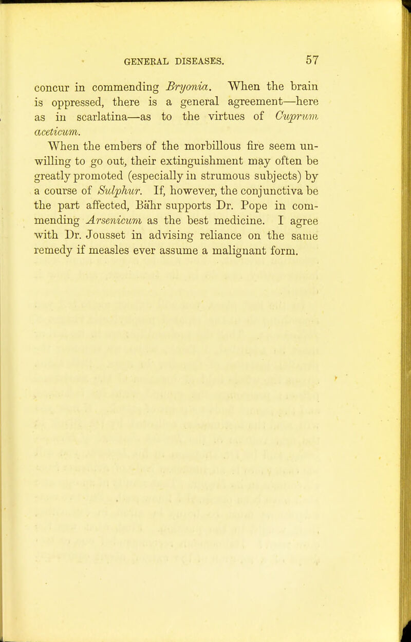 concur in commending Bryonia. When the brain is oppressed, there is a general agreement—here as in scarlatina—as to the virtues of Cuprum aceticum. When the embers of the morbillous fire seem un- willing to go out, their extinguishment may often be greatly promoted (especially in strumous subjects) by a course of Sulphur. If, however, the conjunctiva be the part affected, Bahr supports Dr. Pope in com- mending Arsenicum as the best medicine. I agree with Dr. Jousset in advising reliance on the same remedy if measles ever assume a malignant form.