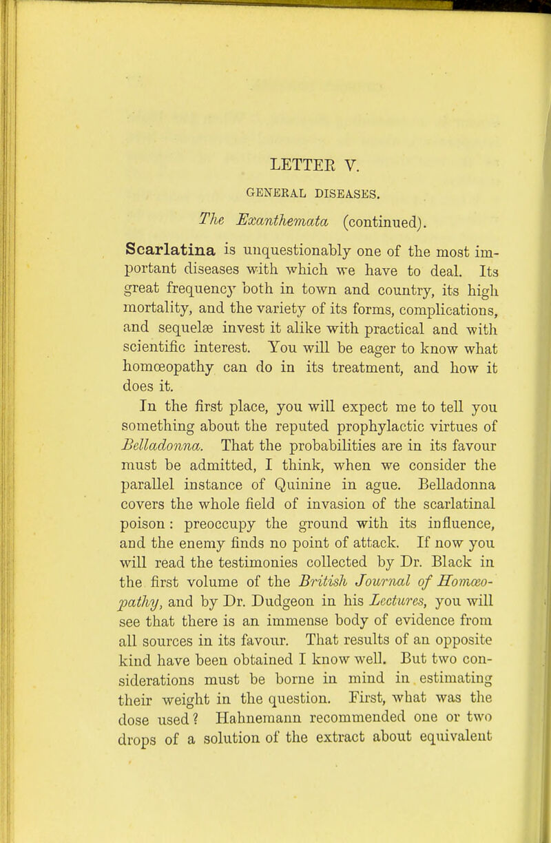 LETTEE V. GENERAL DISEASES. The, Exanthemata, (continued). Scarlatina is unquestionably one of the most im- 13ortant diseases with which we have to deal. Its great frequency both in town and country, its high mortality, and the variety of its forms, complications, and sequelae invest it alike with practical and with scientific interest. You will be eager to know what homoeopathy can do in its treatment, and how it does it. In the first place, you will expect me to tell you something about the reputed prophylactic virtues of Belladonna. That the probabilities are in its favour must be admitted, I think, when we consider the parallel instance of Quinine in ague. Belladonna covers the whole field of invasion of the scarlatinal poison : preoccupy the ground with its influence, and the enemy finds no point of attack. If now you will read the testimonies collected by Dr. Black in the first volume of the British Journal of Homxceo- pathy, and by Dr. Dudgeon in his Lectures, you will see that there is an immense body of evidence from all sources in its favour. That results of an opposite kind have been obtained I know well. But two con- siderations must be borne in mind in estimating their weight in the question. Eirst, what was the dose used? Hahnemann recommended one or two drops of a solution of the extract about equivalent