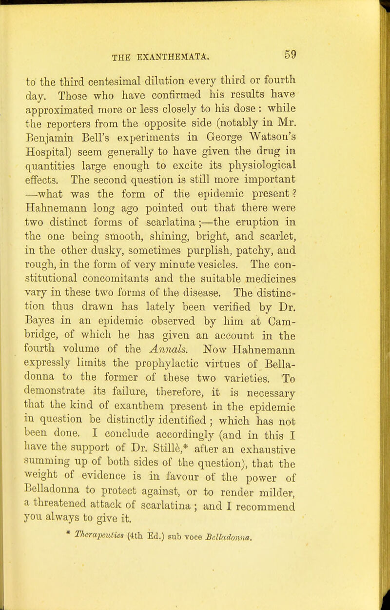 to the third centesimal dilution every third or fourth day. Those who have confirmed his results have approximated more or less closely to his dose : while the reporters from the opposite side (notably in Mr. Benjamin Bell's experiments in George Watson's Hospital) seem generally to have given the drug in quantities large enough to excite its physiological effects. The second question is still more important —what was the form of the epidemic present ? Hahnemann long ago pointed out that there were two distinct forms of scarlatina ;—the eruption in the one being smooth, shining, bright, and scarlet, in the other dusky, sometimes purplish, patchy, and rough, in the form of very minute vesicles. The con- stitutional concomitants and the suitable medicines vary in these two forms of the disease. The distinc- tion thus drawn has lately been verified by Dr. Bayes in an epidemic observed by him at Cam- bridge, of which he has given an account in the fourth volume of the Annals. Now Hahnemann expressly limits the prophylactic virtues of Bella- donna to the former of these two varieties. To demonstrate its failure, therefore, it is necessary that the kind of exanthem present in the epidemic in question be distinctly identified ; which has not been done. I conclude accordingly (and in this I have the support of Dr. Stille * after an exhaustive summing up of both sides of the question), that the weight of evidence is in favour of the power of Belladonna to protect against, or to render milder, a threatened attack of scarlatina ; and I recommend you always to give it. * Therapeutics {ith. Ed.) sub voce Belladonna.