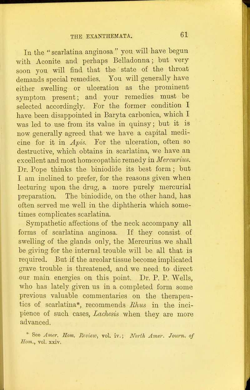 In the  scarlatina anginosa  you will have begun with Aconite and perhaps Belladonna; but very soon you will find that the state of the throat demands special remedies. You will generally have either swelling or ulceration as the prominent symptom present; and your remedies must be selected accordingly. For the former condition I have been disappointed in Baryta carbonica, which I was led to use from its value in quinsy; but it is now generally agreed that we have a capital medi- cine for it in Apis. For the ulceration, often so destructive, which obtains in scarlatina, we have an excellent and most homoeopathic remedy in Mercurius. Dr. Pope thinks the biniodide its best form; but I am inclined to prefer, for the reasons given when lecturing upon the drug, a more purely mercurial preparation. The biniodide, on the other hand, has often served me well in the diphtheria which some- times complicates scarlatina. Sympathetic affections of the neck accompany all forms of scarlatina anginosa. If they consist of swelling of the glands only, the Mercurius we shall be giving for the internal trouble will be all that is required. But if the areolar tissue become implicated grave trouble is threatened, and we need to direct our main energies on this point. Dr. P. P. Wells, who has lately given us in a completed form some previous valuable commentaries on the therapeu- tics of scarlatina*, recommends Rhus in the inci- pience of such cases, Lachesis when they are more advanced. * See Amer. Horn. Jicvievj, vol. iv.; North Amer. Journ, of Horn., vol. xxiv.