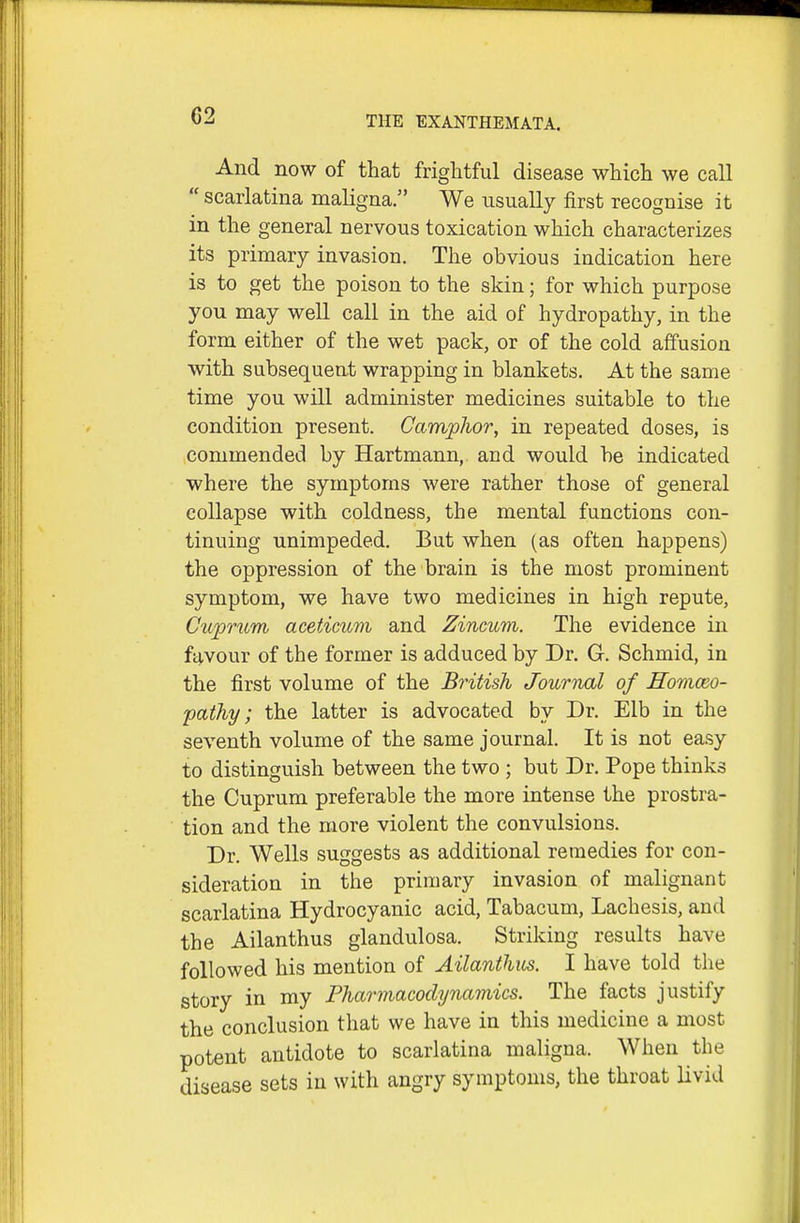 C2 And now of that frightful disease which we call  scarlatina maligna. We usually first recognise it in the general nervous toxication which characterizes its primary invasion. The obvious indication here is to get the poison to the skin; for which purpose you may well call in the aid of hydropathy, in the form either of the wet pack, or of the cold affusion with subsequent wrapping in blankets. At the same time you will administer medicines suitable to the condition present. Camphor, in repeated doses, is commended by Hartmann, and would be indicated where the symptoms were rather those of general collapse with coldness, the mental functions con- tinuing unimpeded. But when (as often happens) the oppression of the brain is the most prominent symptom, we have two medicines in high repute, Cuprum aceticum and Zincum. The evidence in favour of the former is adduced by Dr. G. Schmid, in the first volume of the British JouriwX of Honiceo- pathy; the latter is advocated by Dr. Elb in the seventh volume of the same journal. It is not easy to distinguish between the two ; but Dr. Pope thinks the Cuprum preferable the more intense the prostra- tion and the more violent the convulsions. Dr. Wells suggests as additional remedies for con- sideration in the primary invasion of malignant scarlatina Hydrocyanic acid, Tabacum, Lachesis, and the Ailanthus glandulosa. Striking results have followed his mention of Ailanthm. I have told the story in my Pharmacodynamics. The facts justify the conclusion that we have in this medicine a most potent antidote to scarlatina maligna. When the disease sets in with angry symptoms, the throat livid