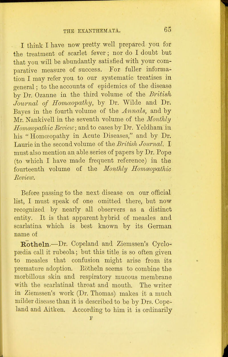 I think I have now pretty well prepared you for the treatment of scarlet fever; nor do I doubt but that you will be abundantly satisfied with your com- parative measure of success. For fuller informa- tion I may refer you to our systematic treatises in general; to the accounts of epidemics of the disease by Dr. Ozanne in the third volume of the British Journal of Romoeopathy, by Dr. Wilde and Dr. Bayes in the fourth volume of the Annals, and by Mr. Nankivell in the seventh volume of the Monthly Eomceopathic Review; and to cases by Dr. Yeldham in his Homoeopathy in Acute Diseases, and by Dr. Laurie in the second volume of the British Journal. I must also mention an able series of papers by Dr. Pope (to which I have made frequent reference) in the fourteenth volume of the Monthly Homo&opathic jReview. Before passing to the next disease on our official list, I must speak of one omitted there, but now recognized by nearly all observers as a distinct entity. It is that apparent hybrid of measles and scarlatina which is best known by its German name of Botheln.—Dr. Copeland and Ziemssen's Cyclo- paedia call it rubeola; but this title is so often given to measles that confusion might arise from its premature adoption. Eotheln seems to combine the morbillous skin and respiratory mucous membrane with the scarlatinal throat and mouth. The writer in Ziemssen's work (Dr. Thomas) makes it a much milder disease than it is described to be by Drs. Cope- land and Aitken. According to him it is ordinarily p