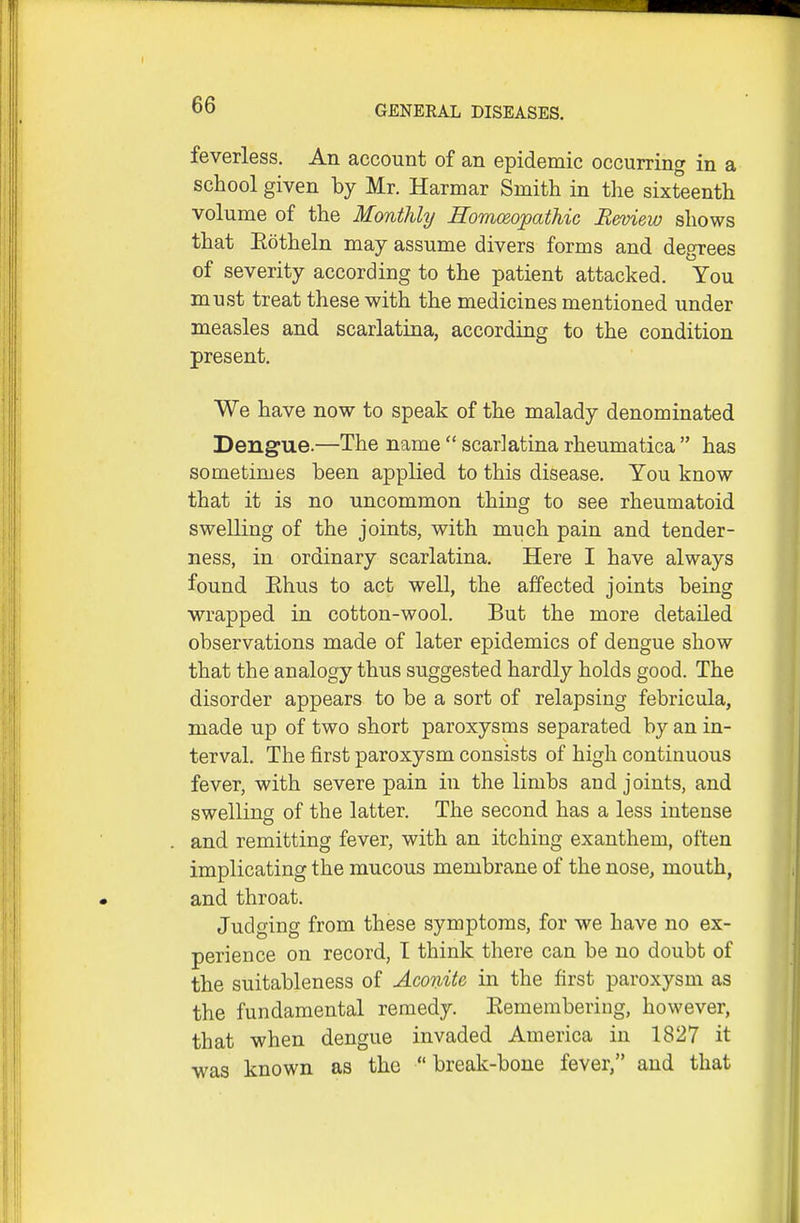 00 GENERAL DISEASES. feverless. An account of an epidemic occurring in a school given by Mr. Harmar Smith in the sixteenth volume of the Monthly Homeopathic B&tnew shows that Eotheln may assume divers forms and degrees of severity according to the patient attacked. You must treat these with the medicines mentioned under measles and scarlatina, according to the condition present. We have now to speak of the malady denominated Dengue.—The name  scarlatina rheumatica  has sometimes been applied to this disease. You know that it is no uncommon thing to see rheumatoid swelling of the joints, with much pain and tender- ness, in ordinary scarlatina. Here I have always found Ehus to act well, the affected joints being wrapped in cotton-wool. But the more detailed observations made of later epidemics of dengue show that the analogy thus suggested hardly holds good. The disorder appears to be a sort of relapsing febricula, made up of two short paroxysms separated by an in- terval. The first paroxysm consists of high continuous fever, with severe pain in the limbs and joints, and swelling of the latter. The second has a less intense and remitting fever, with an itching exanthem, often implicating the mucous membrane of the nose, mouth, and throat. Judging from these symptoms, for we have no ex- perience on record, I think there can be no doubt of the suitableness of Aconite in the first paroxysm as the fundamental remedy. Eemembering, however, that when dengue invaded America in 1827 it was known as the  break-bone fever, and that