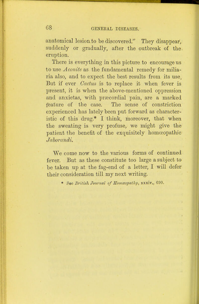 G8 auatomical lesion to be discovered, They disappear, suddenly or gradually, after the outbreak of the eruption. There is everything in this picture to encourage us to use Aconite as the fundamental remedy for milia- ria also, and to expect the best results from its use. But if ever Cactus is to replace it when fever is present, it is when the above-mentioned oppression and anxietas, with prsecordial pain, are a marked feature of the case. The sense of constriction experienced has lately been put forward as character- istic of this drug.* I think, moreover, that when the sweating is very profuse, we might give the patient the benefit of the exquisitely homoeopathic Jaborandi, We come now to the various forms of continued fever. But as these constitute too large a subject to be taken up at the fag-end of a letter, I will defer their consideration till my next writing. * See British Journal of HomoeopatJiij, xxxiv., 690.