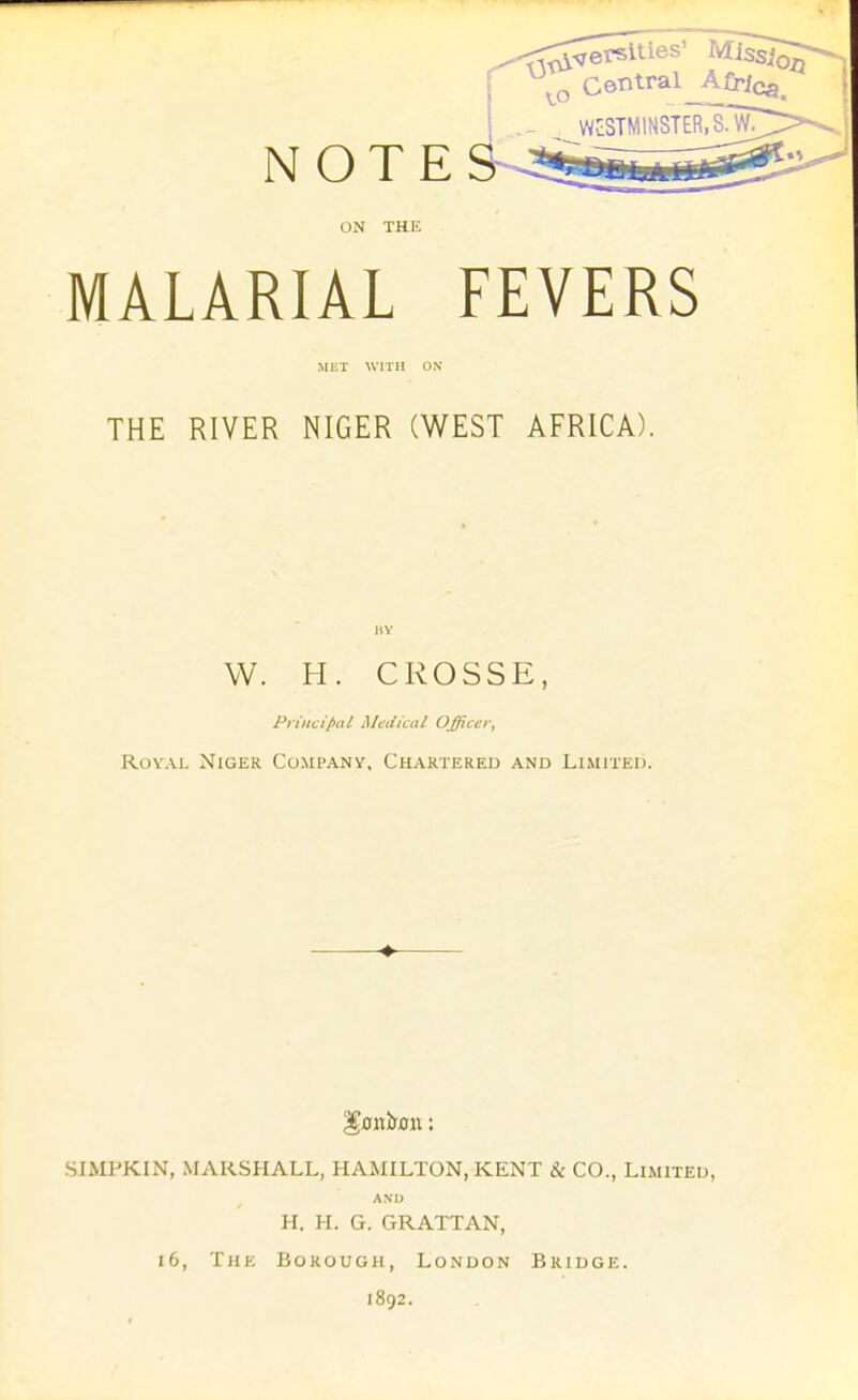 NOTE ON THE MALARIAL FEVERS MET WITH ON THE RIVER NIGER (WEST AFRICA). IIY W. H. CROSSE, Principal Medical Officer, RovAL Niger Company. Chartered and Limited. ♦ SIMPKIN, MARSHALL, HAMILTON, KENT & CO., Limited, AND H. H. G. GRATTAN, i6. The Borough, London Bridge. 1892.