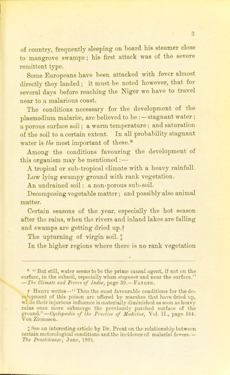 of coimtiy, frequentlj' sleeping on hoard his steamer close to mangi-ove swamps; his first attack was of the severe remittent type. Some Europeans have heen attacked with fever almost directly they landed; it must he noted however, that for several days before reaching the Niger we have to travel near to a malarious coast. The conditions necessary for the development of the Plasmodium malaria?, are believed to be: —stagnant water; a porous surface soil; a warm temperature; and saturation of the soil to a certain extent. In all probability stagnant water is the most important of these.* Among the conditions favouring the development of this organism may be mentioned : — A tropical or sub-tropical climate with a heavy rainfall, Low lying swampy ground with rank vegetation. An undrained soil: a non-porous sub-soil. Decomposing vegetable matter; and possibly also animal matter. Certain seasons of the year, especially the hot season after the rains, when the rivers and inland lakes are falling and swamps are getting dried up.f The upturning of virgin soil. % In the higher regions where there is no rank vegetation *  But still, water seems to be the prime causal agent, if not on the surface, in the subsoil, especially when stagnant and near the surface. — The Climate and Fevers of India, page 39.—Faybek. t Heiitz writes— Thus the most favourable conditions for the de- vt'opment of this poison are offered by marshes that have dried up, wi ile their injurious influence is materially diminished as soon as heavy rains once more submerge the previously parched surface of the ![jround.—Cyclopmdia of the Practice of Medicine, Vol. II., page 564. Von Ziemssen. X See an interesting article by Dr. Prout on the relationsliip between certain metorological conditions and the incidence of malarial fevers. — The Fractmoney, Juno, 1891.