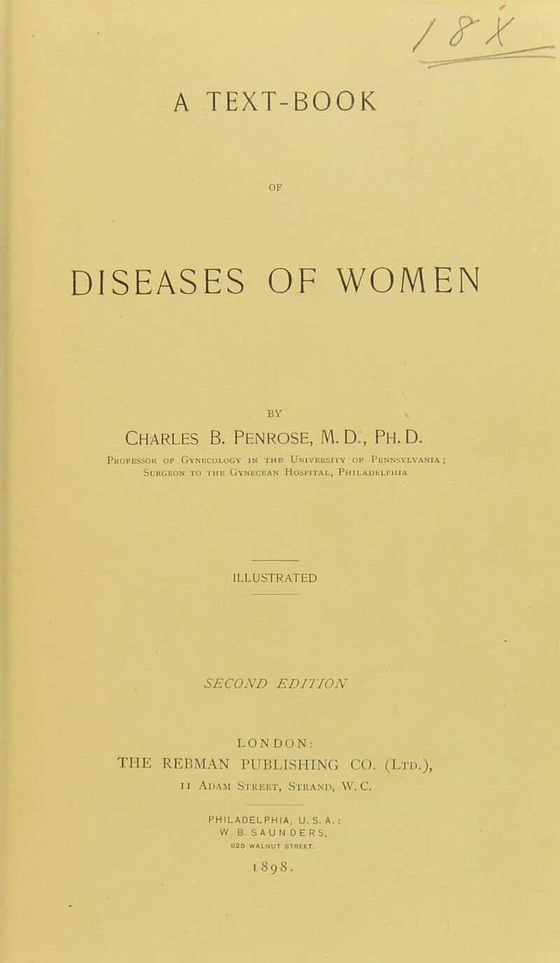A TEXT-BOOK OF DISEASES OF WOMEN BY V Charles B. Penrose, M.D:, Ph.D. Professok of Gynecology in the Univeusity of Pennsylvania; Surgeon to the Gvnbcean Hospital, Philadulpiiia ILLUSTRATED SECOND EDITION LONDON: THE REBMAN PUBLISHING CO. (Ltd.), II Adam Street, .Strand, W. C. PHILADELPHIA, U. S. A. : W B. S A U N D E R S, 1898.