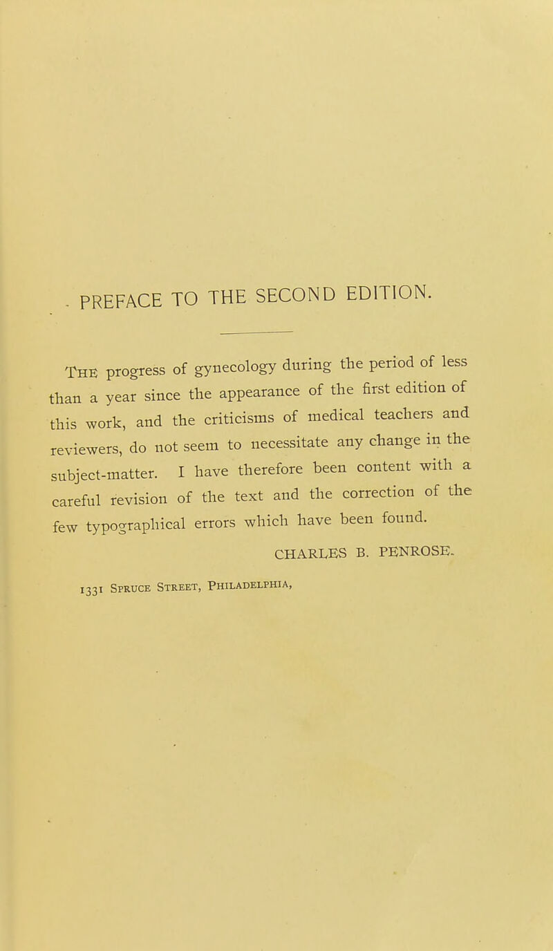 PREFACE TO THE SECOND EDITION. The progress of gynecology during the period of less than a year since the appearance of the first edition of this work, and the criticisms of medical teachers and reviewers, do not seem to necessitate any change in the subject-matter. I have therefore been content with a careful revision of the text and the correction of the few typographical errors which have been found. CHARLES B. PENROSE- 1331 Spruce Street, Philadelphia,