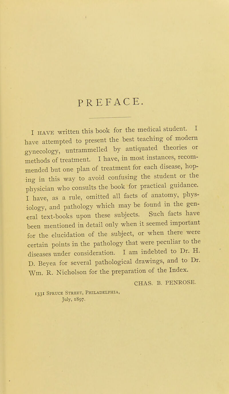 PREFACE. I HAVE written this book for the medical student. I have attempted to present the best teaching of modern gynecology, untrammelled by antiquated theories or methods of treatment. I have, in most instances, recom- mended but one plan of treatment for each disease, hop- ing in this way to avoid confusing the student or the physician who consults the book for practical guidance. I have, as a rule, omitted all facts of anatomy, phys- iology,'and pathology which may be found in the gen- era^text-books upon these subjects. Such facts have been mentioned in detail only when it seemed important for the elucidation of the subject, or when there were certain points in the pathology that were peculiar to the diseases under consideration. I am indebted to Dr. H. D. Beyea for several pathological drawings, and to Dr. Wm. R. Nicholson for the preparation of the Index. CHAS. B. PENROSE. 1331 Spruce Street, Philadelphia, July, 1897.