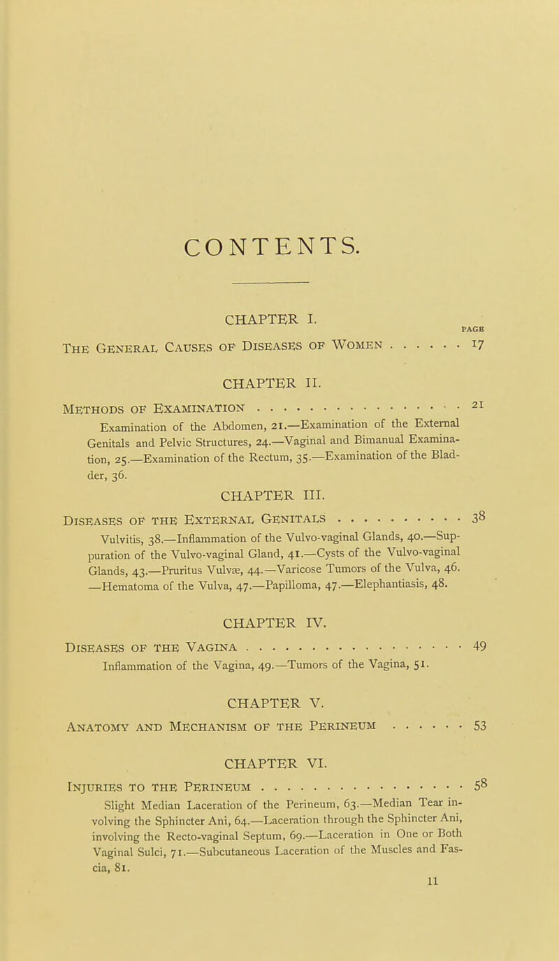 CONTENTS. CHAPTER I. PAGE The General Causes of Diseases of Women 17 CHAPTER n. Methods of Examination 21 Examination of the Abdomen, 21.—Examination of the External Genitals and Pelvic Structures, 24.—Vaginal and Bimanual Examina- tion, 25.—Examination of the Rectum, 35.—Examination of the Blad- der, 36. CHAPTER in. Diseases of the External Genitals 38 Vulvitis, 38.—Inflammation of the Vulvo-vaginal Glands, 40.—Sup- puration of the Vulvo-vaginal Gland, 41.—Cysts of the Vulvo-vaginal Glands, 43.—Pruritus VuIvcB, 44.—Varicose Tumors of the Vulva, 46. —Hematoma of the Vulva, 47.—Papilloma, 47.—Elephantiasis, 48. CHAPTER IV. Diseases of the Vagina 49 Inflammation of the Vagina, 49.—Tumors of the Vagina, 51. CHAPTER V. Anatomy and Mechanism of the Perineum 53 CHAPTER VI. Injuries to the Perineum 58 Slight Median Laceration of the Perineum, 63.—Median Tear in- volving the Sphincter Ani, 64.—Laceration through the Sphincter Ani, involving the Recto-vaginal Septum, 69.—Laceration in One or Both Vaginal Sulci, 71.—Subcutaneous Laceration of the Muscles and Fas- cia, 81.
