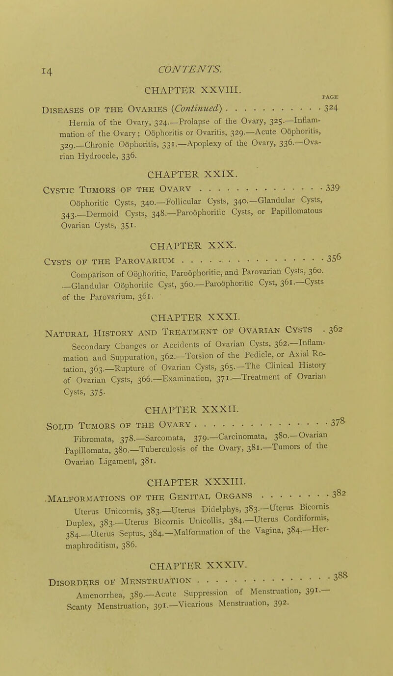 ' CHAPTER XXVIII. PACE Diseases of the Ovaries {Continued) 324 Hernia of the Ovary, 324.—Prolapse of the Ovary, 325—Inflam- mation of the Ovary; Oophoritis or Ovaritis, 329.—Acute Ooplioritis, 329.—Chronic Oophoritis, 331.—Apoplexy of the Ovary, 336.—Ova- rian Hydrocele, 336. CHAPTER XXIX. Cystic Tumors of the Ovary 339 Oophoritic Cysts, 340.—Follicular Cysts, 340.—Glandular Cysts, 343._Derinoid Cysts, 348.—Paroophoritic Cysts, or Papillomatous Ovarian Cysts, 351. CHAPTER XXX. Cysts of the Parovarium 35^ Comparison of Oophoritic, Paroophoritic, and Parovarian Cysts, 360. —Glandular Oophoritic Cyst, 360.—Paroophoritic Cyst, 361.—Cysts of the Parovarium, 361. CHAPTER XXXI. Natural History and Treatment op Ovarian Cysts . 362 Secondaiy Changes or Accidents of Ovarian Cysts, 362.—Inflam- mation and Suppuration, 362.—Torsion of the Pedicle, or Axial Ro- tation, 363.—Rupture of Ovarian Cysts, 365.—The Clinical History of Ovarian Cysts, 366.—Examination, 371.—Treatment of Ovarian Cysts, 375. CHAPTER XXXII. Solid Tumors of the Ovary 37^ Fibromata, 378.—Sarcomata, 379.—Carcinomata, 380.—Ovarian Papillomata, 380.—Tuberculosis of the Ovary, 381.—Tumors of the Ovarian Ligament, 381. CHAPTER XXXIII. .Malformations of the Genital Organs 382 Uterus Unicornis, 383.—Uterus Didelpbys, 383.-Uterus Bicornis Duplex, 383.—Uterus Bicornis Unicollis, 384.—Uterus Cordiformis, 384.—Uterus Septus, 384.—Malformation of the Vagina, 384.—Her- maphroditism, 386. CHAPTER XXXIV. Disorders of Menstruation Amenorrhea, 389.—Acute Suppression of Menstruation, 39'-- Scanty Menstruation, 391.—Vicarious Menstruation, 392.