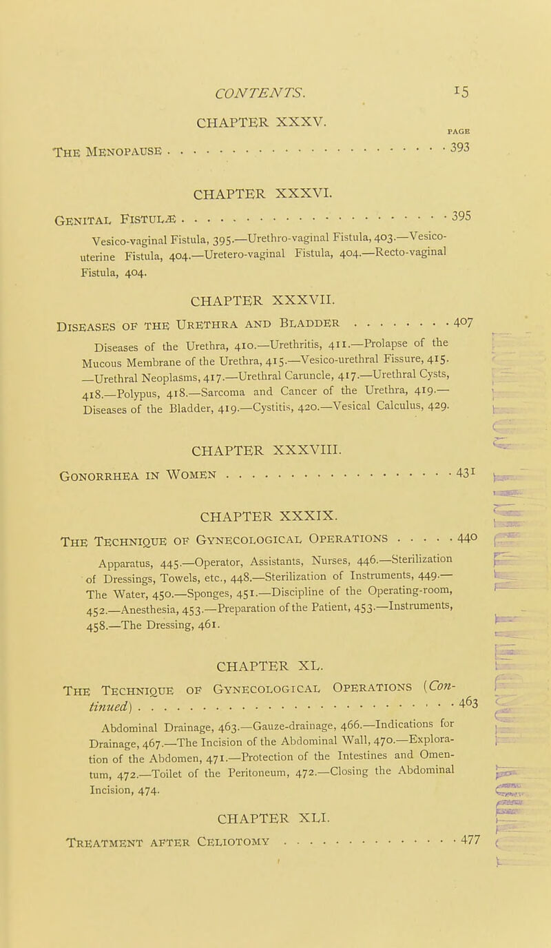CHAPTER XXXV. PAGE The Menopause 393 CHAPTER XXXVI. Genital Fistula 395 Vesico-vaginal Fistula, 395.—Urethro-vaginal Fistula, 403.—Vesico- uterine Fistula, 404.—Uretero-vaginal Fistula, 404.—Recto-vaginal Fistula, 404. CHAPTER XXXVH. Diseases of the Urethra and Bladder 407 Diseases of the Urethra, 410.—Urethritis, 411.—Prolapse of the Mucous Membrane of the Urethra, 415.—Vesico-urethral Fissure, 415. —Urethral Neoplasms, 417.—Urethral Caruncle, 417.—Urethral Cysts, 418.—Polypus, 418.—Sarcoma and Cancer of the Urethra, 419.— Diseases of the Bladder, 419.—Cystitis, 420.—Vesical Calculus, 429. CHAPTER XXXVIH. Gonorrhea in Women 431 CHAPTER XLI. Treatment after Celiotomy 477 1 ( CHAPTER XXXIX. The Technique of Gynecological Operations 44° Apparatus, 445.—Operator, Assistants, Nurses, 446.—Sterilization f of Dressings, Towels, etc., 448.—Sterihzation of Instruments, 449 — The Water, 450.—Sponges, 451.—Discipline of the Operating-room, 452.—Anesthesia, 453.—Preparation of the Patient, 453.—Instruments, 458.—The Dressing, 461. f \ _ CHAPTER XL. i The Technique op Gynecological Operations [Con- tinued) 463 I Abdominal Drainage, 463.—Gauze-drainage, 466.—Indications for , Drainage, 467.—The Incision of the Abdominal Wall, 470.—Explora- ; tion of the Abdomen, 471.—Protection of the Intestines and Omen- tum, 472.—Toilet of the Peritoneum, 472.—Closing the Abdominal Incision, 474. (^.,