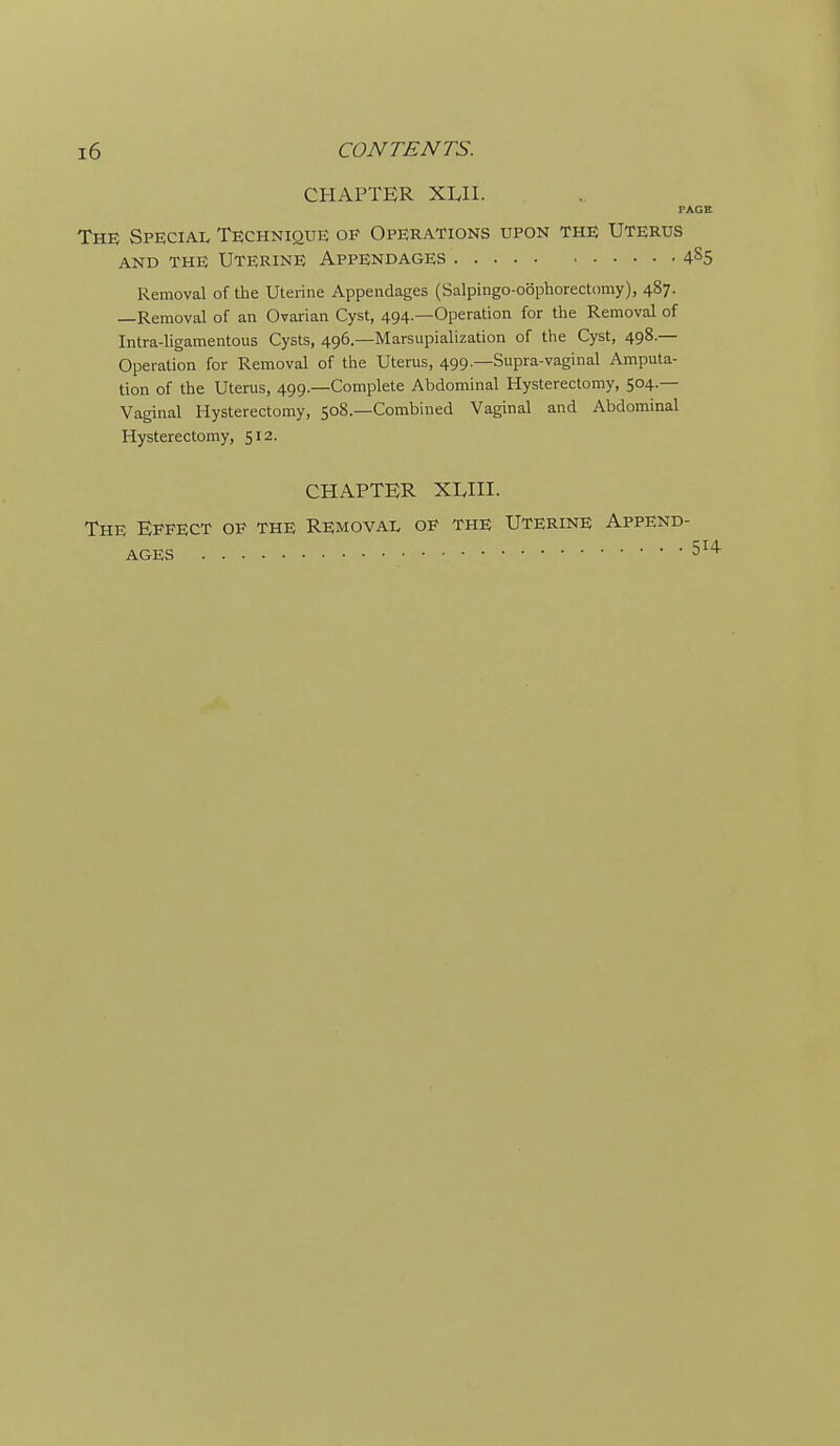 CHAPTER XLII. PAGE The Special Technique op Operations upon the Uterus AND the Uterine Appendages 4S5 Removal of the Uterine Appendages (Salpingo-obphorectomy), 487. —Removal of an Ovarian Cyst, 494.—Operation for the Removal of Intra-ligamentous Cysts, 496.—Marsupialization of the Cyst, 498.— Operation for Removal of the Uterus, 499.—Supra-vaginal Amputa- tion of the Uterus, 499.—Complete Abdominal Hysterectomy, 504.— Vaginal Hysterectomy, 508—Combined Vaginal and Abdominal Hysterectomy, 512. CHAPTER XLHI. The Effect op the Removal op the Uterine Append- ages