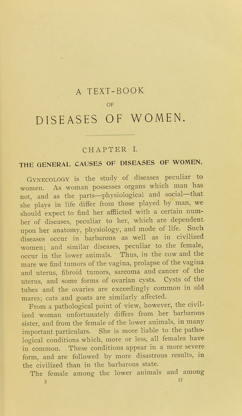 A TEXT-BOOK OF DISEASES OF WOMEN. CHAPTER I. THE GENERAL CAUSES OF DISEASES OF WOMEN. Gynecology is the study of diseases peculiar to women. As woman possesses organs which man has not, and as the parts—physiological and social—that she plays in life differ from those played by man, we should expect to find her afflicted with a certain num- ber of diseases, peculiar to her, which are dependent upon her anatomy, physiology, and mode of life. Such diseases occur in barbarous as well as in civilized women; and similar diseases, peculiar to the female, occur in the lower animals. Thus, in the cow and the mare we find tumors of the vagina, prolapse of the vagina and uterus, fibroid tumors, sarcoma and cancer of the uterus, and some forms of ovarian cysts. Cysts of the tubes and the ovaries are exceedingly common in old mares; cats and goats are similarly aflfected. From a pathological point of view, however, the civil- ized woman unfortunately differs from her barbarous sister, and from the female of the lower animals, in many important particulars. She is more liable to the patho- logical conditions which, more or less, all females have in common. These conditions appear in a more severe form, and are followed by more disastrous results, in the civilized than in the barbarous state. The female among the lower animals and among
