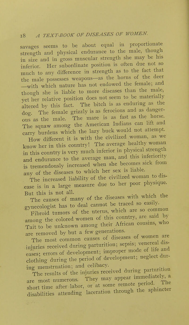 savages seems to be about equal in proportionate strength and physical endurance to the male, though in size and in gross muscular strength she may be his inferior. Her subordinate position is often due not so much to any difference in strength as to the fact that the male possesses weapons—as the horns of the deer —with which nature has not endowed the female; and thouo-h she is liable to more diseases than the male, yet her relative position does not seem to be materially altered by this fact. The bitch is as enduring as the dog The female grizzly is as ferocious and as danger- ous as the male. The mare is as fast as the horse The squaw among the American Indians can lift and carry burdens which the lazy buck would not attempt. How different it is with the civilized woman, as we know her in this country! The average healthy woman in this country is very much inferior in physical strength and endurance to the average man, and this inferiority is tremendously increased when she becomes sick from any of the diseases to which her sex is liable. The increased liability of the civilized woman to dis- ease is in a large measure due to her poor physique. But this is not all. , The causes of many of the diseases with which the gynecologist has to deal cannot be traced so easily. ^Fibroid tumors of the uterus, which are so common among the colored women of this country, are said by Tait to be unknown among their African cousins, who are removed by but a few generations. The most common causes of diseases of women are injuries received during parturition; sepsis; venereal dis- eases; errors of development; improper mode of life and clothing during the period of development; neglect dur- ine menstruation; and celibacy. The results of the injuries received durmg partur t on are most numerous. They may appear unmediatel>, a short time after labor, or at ^7/, ^ J disabilities attending laceration through the sphincter