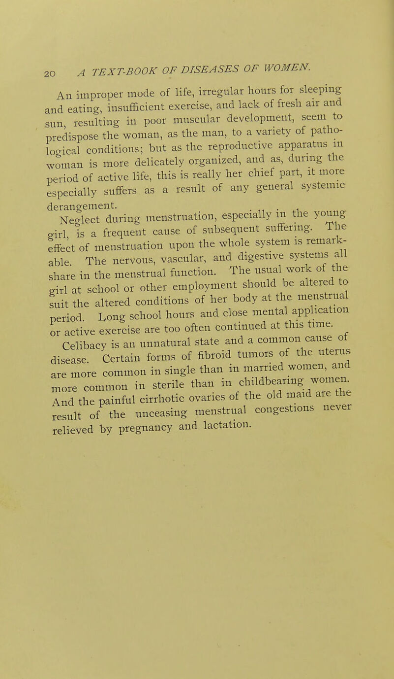 An improper mode of life, irregular hours for sleeping and eating, insufficient exercise, and lack of fresh air and sun resulting in poor muscular development, seem to predispose the woman, as the man, to a variety of patho- logical conditions; but as the reproductive apparatus m woman is more delicately organized, and as, durmg the period of active life, this is really her chief part, it more especially suffers as a result of any general systemic derangement. Necrlect during menstruation, especially m the young eirl Is a frequent cause of subsequent suffering. The effect of menstruation upon the whole system is remark- able The nervous, vascular, and digestive systems all share in the menstrual function, ^^^^^f^^^ girl at school or other employment should be altered to suit the altered conditions of her body at the menstrual period Long school hours and close mental application or active exercise are too often continued at this time. Celibacy is an unnatural state and a common cause of disease. Certain forms of fibroid tumors of the uterus are more common in single than in married women, and nrore common in sterile than in childbearmg women Ind the painful cirrhotic ovaries of the old maid are the result of the unceasing menstrual congestions never relieved by pregnancy and lactation.