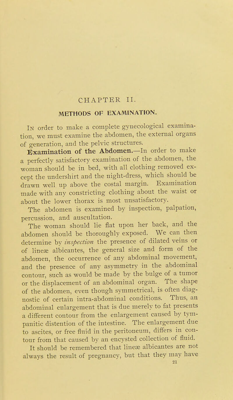 CHAPTER II. METHODS OF EXAMINATION. In order to make a complete gynecological examina- tion, we must examine the abdomen, the external organs of generation, and the pelvic structures. Examination of the Abdomen.—In order to make a perfectly satisfactory examination of the abdomen, the woman should be in bed, with all clothing removed ex- cept the undershirt and the night-dress, which should be drawn well up above the costal margin. Examination made with any constricting clothing about the waist or about the lower thorax is most unsatisfactory. The abdomen is examined by inspection, palpation, percussion, and auscultation. The woman should lie flat upon her back, and the abdomen should be thoroughly exposed. We can then determine by inspection the presence of dilated veins or of linese albicantes, the general size and form of the abdomen, the occurrence of any abdominal movement, and the presence of any asymmetry in the abdominal contour, such as would be made by the bulge of a tumor or the displacement of an abdominal organ. The shape of the abdomen, even though symmetrical, is often diag- nostic of certain intra-abdominal conditions. Thus, an abdominal enlargement that is due merely to fat presents a different contour from the enlargement caused by tym- panitic distention of the intestine. The enlargement due to ascites, or free fluid in the peritoneum, differs in con- tour from that caused by an encysted collection of fluid. It should be remembered that linese albicantes are not always the result of pregnancy, but that they may have