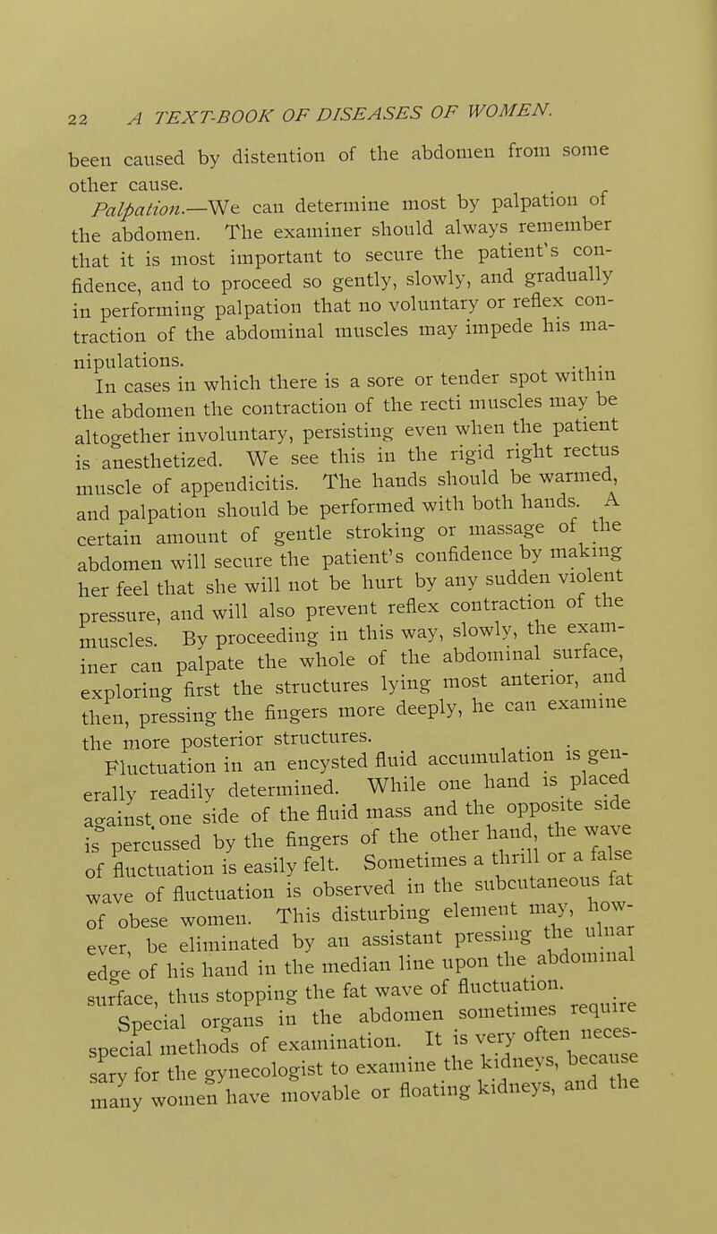 been caused by distention of the abdomen from some other cause. Palpation.—can determine most by palpation ot the abdomen. The examiner should always remember that it is most important to secure the patient's con- fidence, and to proceed so gently, slowly, and gradually in performing palpation that no voluntary or reflex con- traction of the abdominal muscles may impede his ma- nipulations. . In cases in which there is a sore or tender spot withm the abdomen the contraction of the recti muscles may be altocrether involuntary, persisting even when the patient is anesthetized. We see this in the rigid right rectus muscle of appendicitis. The hands should be warmed and palpation should be performed with both hands. A certain amount of gentle stroking or massage of the abdomen will secure the patient's confidence by making her feel that she will not be hurt by any sudden violent pressure, and will also prevent reflex contraction of the muscles. By proceeding in this way, slowly, the exam- iner can palpate the whole of the abdominal surface exploring first the structures lying most anterior, and then, pressing the fingers more deeply, he can examine the more posterior structures. Fluctuation in an encysted fluid accumulation is gen- erally readily determined. While one hand is placed acainst one side of the fluid mass and the opposite side percussed by the fingers of the other han the wave of fluctuation is easily felt. Sometimes a thrill or a false wave of fluctuation is observed in the subcutaneous fat of obese women. This disturbing element ma^s how- ever, be eliminated by an assistant pressing the ul ar eLe of his hand in the median line upon the abdominal surfece, thus stopping the fat wave of fluctuation. Special organs in the abdomen sometimes require spedal methods of examination. It is very often neces- sary for the gynecologist to examine the kidneys, beca se many womef have movable or floating kidneys, and the