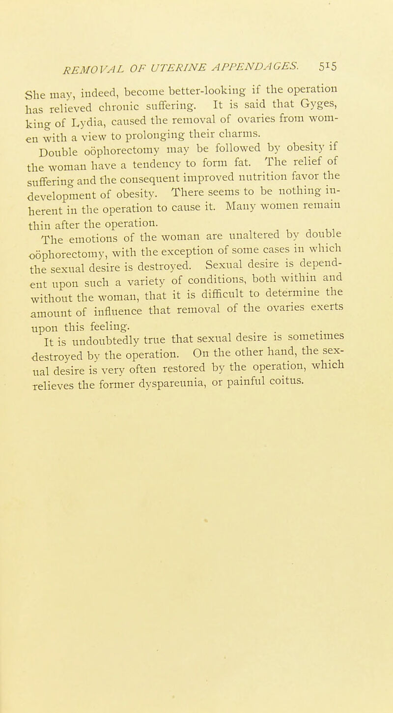 REMOVAL OF UTERINE APPENDAGES. S^S She may, indeed, become better-looking if the operation has relieved chronic suflFering. It is said that Gyges, king of Lydia, caused the removal of ovaries from wom- en with a view to prolonging their charms. Double oophorectomy may be followed by obesity if the woman have a tendency to form fat. The relief of suflFerino- and the consequent improved nutrition favor the development of obesity. There seems to be nothing in- herent in the operation to cause it. Many women remam thin after the operation. The emotions of the woman are unaltered by double oophorectomy, with the exception of some cases in which the sexual desire is destroyed. Sexual desire is depend- ent upon such a variety of conditions, both withm and without the woman, that it is difEcult to determine the amount of influence that removal of the ovaries exerts upon this feeling. It is undoubtedly true that sexual desire is sometimes destroyed by the operation. On the other hand, the sex- ual desire is very often restored by the operation, which relieves the former dyspareunia, or painful coitus.