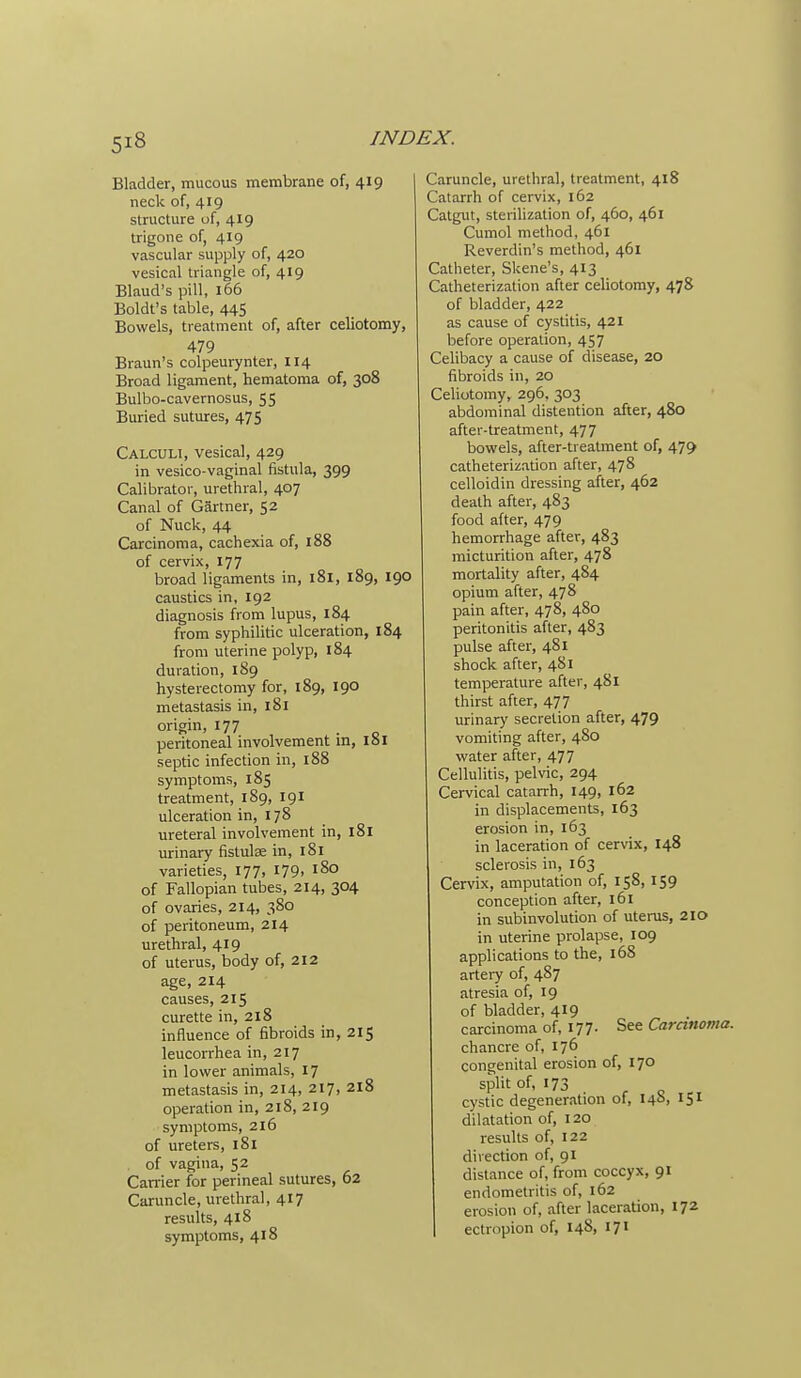Bladder, mucous membrane of, 419 neck of, 419 structure of, 419 trigone of, 419 vascular supply of, 420 vesical triangle of, 419 Eland's pill, 166 Boldt's table, 445 Bowels, treatment of, after celiotomy, 479 Braun's colpeurynter, 114 Broad ligament, hematoma of, 308 Bulbo-cavernosus, 55 Buried sutures, 475 Calculi, vesical, 429 in vesico-vaginal fistula, 399 Calibrator, urethral, 407 Canal of Gartner, 52 of Nuck, 44 Carcinoma, cachexia of, 188 of cervix, 177 broad ligaments in, 181, 189, 190 caustics in, 192 diagnosis from lupus, 184 from syphilitic ulceration, 184 from uterine polyp, 184 duration, 189 hysterectomy for, 189, 190 metastasis in, 181 origin, 177 _ peritoneal involvement in, loi septic infection in, 188 symptoms, 185 treatment, 189, 191 ulceration in, 178 ureteral involvement in, 181 urinary fistulae in, 181 varieties, 177, 179, 180 of Fallopian tubes, 214, 304 of ovaries, 214, 380 of peritoneum, 214 urethral, 419 of uterus, body of, 212 age, 214 causes, 215 curette in, 218 influence of fibroids in, 215 leucorrhea in, 217 in lower animals, 17 metastasis in, 214, 217, 218 operation in, 218, 219 symptoms, 216 of ureters, 181 , of vagina, 52 Canier for perineal sutures, 62 Caruncle, urethral, 417 results, 418 symptoms, 418 Caruncle, urethral, treatment, 418 Catarrh of cervix, 162 Catgut, sterilization of, 460, 461 Cumol method, 461 Reverdin's method, 461 Catheter, Skene's, 413 Catheterization after celiotomy, 478 of bladder, 422 as cause of cystitis, 421 before operation, 457 Celibacy a cause of disease, 20 fibroids in, 20 Celiotomy, 296, 303 abdoininal distention after, 480 after-treatment, 477 bowels, after-treatment of, 479 catheterization after, 478 celloidin dressing after, 462 death after, 483 food after, 479 hemorrhage after, 483 micturition after, 478 mortality after, 484 opium after, 478 pain after, 478, 480 peritonitis after, 483 pulse after, 481 shock after, 481 temperature after, 481 thirst after, 477 urinary secretion after, 479 vomiting after, 480 water after, 477 Cellulitis, pelvic, 294 Cervical catarrh, 149, 162 in displacements, 163 erosion in, 163 in laceration of cervix, 148 sclerosis in, 163 Cervix, amputation of, 158, 159 conception after, 161 in subinvolution of uterus, 210 in uterine prolapse, 109 applications to the, 168 artery of, 487 atresia of, 19 of bladder, 419 carcinoma of, 177. Stt Caranoma. chancre of, 176 congenital erosion of, 170 split of, 173 cystic degeneration of, 146, 151 dilatation of, 120 results of, 122 direction of, 91 distance of, from coccyx, 91 endometritis of, 162 erosion of, after laceration, 172 I ectropion of, 148, 171