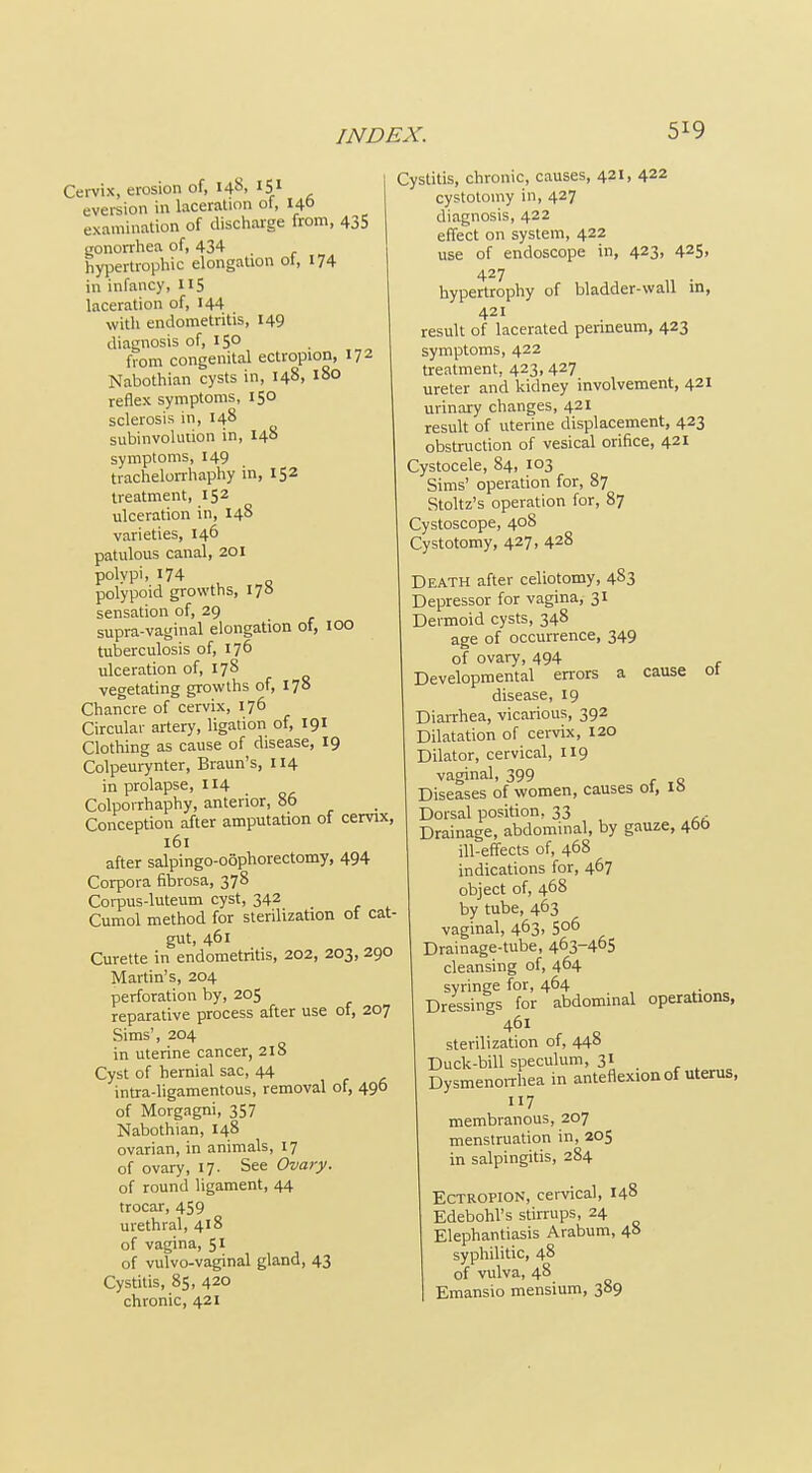 5^9 Cervix, erosion of, 14^, 15.1 eversion in laceration of, 140 examination of dischaige from, 435 gonorrhea of, 434 hypertrophic elongation ot, 174 in infancy, 115 laceration of, I44 with endometritis, 149 diagnosis of, 150 from congenital ectropion, 172 Nabothian cysts in, 148, 180 reflex symptoms, 150 sclerosis in, 148 subinvolution in, 148 symptoms, 149 tracheloiThaphy in, 152 treatment, 152 ulceration in, 148 varieties, 146 patulous canal, 201 polypi, 174 polypoid growths, 17S sensation of, 29 supra-vaginal elongation of, 100 tuberculosis of, 176 ulceration of, 178 vegetating growths of, 178 Chancre of cervix, 176 Circular artery, ligation of, 191 Clothing as cause of disease, 19 Colpeurynter, Braun's, 114 in prolapse, 114 ColpoiThaphy, anterior, 86 Conception after amputation of cervix, 161 after salpingo-oophorectomy, 494 Corpora fibrosa, 378 Corpus-luteum cyst, 342 Cumol method for sterilization of cat- gut, 461 Curette in endometritis, 202, 203, 290 Martin's, 204 perforation by, 205 reparative process after use of, 207 Sims', 204 in uterine cancer, 218 Cyst of hernial sac, 44 intra-ligamentous, removal of, 490 of Morgagni, 357 Nabothian, 148 ovarian, in animals, 17 of ovary, 17. See Ovary. of round ligament, 44 trocar, 459 urethral, 418 of vagina, 51 of vulvo-vaginal gland, 43 Cystitis, 85, 420 chronic, 421 Cystitis, chronic, causes, 421, 422 cystotomy in, 427 diagnosis, 422 effect on system, 422 use of endoscope in, 423, 425, 427 hypertrophy of bladder-wall in, 421 result of lacerated perineum, 423 symptoms, 422 treatment, 423, 427 ureter and kidney involvement, 421 urinai-y changes, 421 result of uterine displacement, 423 obstruction of vesical orifice, 421 Cystocele, 84, 103 Sims' operation for, 87 Stoltz's operation for, 87 Cystoscope, 408 Cystotomy, 427, 428 Death after celiotomy, 483 Depressor for vagina, 31 Dermoid cysts, 348 age of occurrence, 349 of ovary, 494 Developmental errors a cause ot disease, 19 Diarrhea, vicarious, 392 Dilatation of cervix, 120 Dilator, cervical, 119 vaginal, 399 Diseases of women, causes ot, IS Dorsal position, 33 Drainage, abdominal, by gauze, 460 ill-effects of, 468 indications for, 467 object of, 468 by tube, 463 vaginal, 463, 506 Drainage-tube, 463-465 cleansing of, 464 syringe for, 464 Dressings for abdominal operations, 461 sterilization of, 448 Duck-bill speculum, 31 DysmenoiThea in anteflexion of uterus, 117 membranous, 207 menstruation in, 205 in salpingitis, 284 Ectropion, cervical, 148 Edebohl's stirrups, 24 Elephantiasis Arabum, 48 syphilitic, 48 of vulva, 48 Emansio mensium, 389