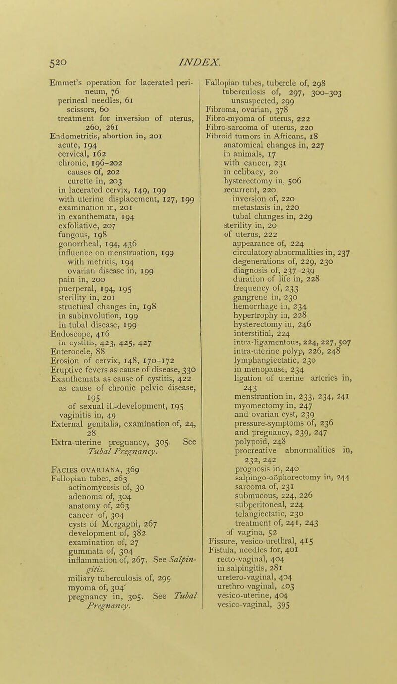 Emmet's operation for lacerated peri- neum, 76 perineal needles, 61 scissors, 60 treatment for inversion of uterus, 260, 261 Endometritis, abortion in, 201 acute, 194 cervical, 162 chronic, 196-202 causes of, 202 curette in, 203 in lacerated cervix, 149, 199 with uterine displacement, 127, 199 examination in, 201 in exanthemata, 194 exfoliative, 207 fungous, 198 gonorrheal, 194, 436 influence on menstruation, 199 with metritis, 194 ovarian disease in, 199 pain in, 200 puerperal, 194, 195 sterility in, 201 structural changes in, 198 in subinvolution, 199 in tubal disease, 199 Endoscope, 416 in cystitis, 423, 425, 427 Enterocele, 88 Erosion of cervix, 148, 170-172 Eruptive fevers as cause of disease, 330 Exanthemata as cause of cystitis, 422 as cause of chronic pelvic disease, 195 of sexual ill-development, 195 vaginitis in, 49 External genitalia, examination of, 24, 28 Extra-uterine pregnancy, 305. See Tubal Pregnancy. Facies ovariana, 369 Fallopian tubes, 263 actinomycosis of, 30 adenoma of, 304 anatomy of, 263 cancer of, 304 cysts of Morgagni, 267 development of, 382 examination of, 27 gummata of, 304 inflammation of, 267. See Salpin- gitis. miliary tuberculosis of, 299 myoma of, 304' pregnancy in, 305. See Tubal Pregnancy. Fallopian tubes, tubercle of, 298 tuberculosis of, 297, 300-303 unsuspected, 299 Fibroma, ovarian, 378 Fibro-myoma of uterus, 222 Fibro-sarcoma of uterus, 220 Fibroid tumors in Africans, 18 anatomical changes in, 227 in animals, 17 with cancer, 231 in celibacy, 20 hysterectomy in, 506 recurrent, 220 inversion of, 220 metastasis in, 220 tubal changes in, 229 sterility in, 20 of uterus, 222 appearance of, 224 circulatory abnormalities in, 237 degenerations of, 229, 230 diagnosis of, 237-239 duration of life in, 228 frequency of, 233 gangrene in, 230 hemorrhage in, 234 hypertrophy in, 228 hysterectomy in, 246 interstitial, 224 inti a-ligamentous, 224,227, 507 intra-uterine polyp, 226, 248 lymphangiectatic, 230 in menopause, 234 ligation of uterine arteries in, 243 menstruation in, 233, 234, 241 myomectomy in, 247 and ovarian cyst, 239 pressure-symptoms of, 236 and pregnancy, 239, 247 polypoid, 248 procreative abnormalities in, 232, 242 prognosis in, 240 salpingo-oophorectomy in, 244 sarcoma of, 231 submucous, 224, 226 subperitoneal, 224 telangiectatic, 230 treatment of, 241, 243 of vagina, 52 Fissure, vesico-urethral, 415 Fistula, needles for, 401 recto vaginal, 404 in salpingitis, 281 uretero-vaginal, 404 urethro-vaginal, 403 vesico-uterine, 404 vesico-vaginal, 395