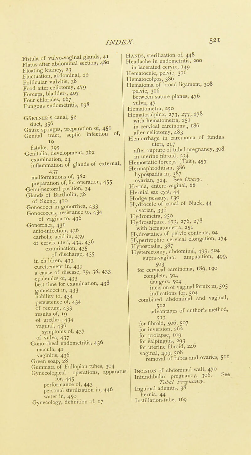 Fistula of vulvo-vaginal glands, 41 Flatus after abdominal section, 480 Floating kidney, 23 Fluctuation, abdominal, 22 Follicular vulvitis, 38 Food after celiotomy, 479 Forceps, bladder-, 407 Four chlorides, 167 Fungous endometritis, 198 Gartner's canal, 52 duct, 356 Gauze sponges, preparation of, 451 •Genital tract, septic infection ol, 19 fistulse, 395 _ <3enitalia, development, 382 examination, 24 inflammation of glands of external, malformations ot, 3S2 preparation of, for operation, 455 •Genu-pectoral position, 34 Glands of Bartholin, 38 of Skene, 410 Oonococci in gononhea, 433 Gonococcus, resistance to, 434 of vagina to, 436 •Gonorrhea, 431 auto-infection, 436 carboUc acid in, 439 of cervix uteri, 434, 43^ examination, 435 of discharge, 435 in children, 433 curettement in, 439 a cause of disease, 19, 38, 433 epidemics of, 433 best time for examination, 438 gonococci in, 433 liability to, 434 persistence of, 434 of rectum, 433 results of, 19 of urethra, 434 vaginal, 436 symptoms of, 437 of vulva, 437 Gcmorrheal endometritis, 436 macula, 41 vaginitis, 436 Green soap, 28 Gummata of Fallopian tubes, 304 Gynecological operations, apparatus for, 445 performance of, 443 personal sterilization in, 446 water in, 450 Gynecology, definition of, 17 Hands, sterilization of, 448 Headache in endometritis, 200 in lacerated cervix, 149 Hematocele, pelvic, 316 Hematocolpos, 386 Hematoma of broad ligament, 308 pelvic, 316 between suture planes, 476 vulva, 47 Hematometra, 250 Hematosalpinx, 273, 277, 278 with hematometra, 251 in cervical carcinoma, 186 after celiotomy, 483 Hemorrhage in carcinoma of fundus uteri, 217 after rupture of tubal pregnancy, 308 in uterine fibroid, 234 Hemostatic forceps (Tait), 457 Hermaphroditism, 386 hypospadia in, 387 ovarian, 324. See Ovary. Hernia, entero-vaginal, 88 Hernial sac cyst, 44 Hodge pessary, 130 Hydrocele of canal of Nuck, 44 ovarian, 336 Hydrometra, 250 Hydrosalpinx, 273, 276, 278 with hematometra, 251 Hydrostatics of pelvic contents, 94 Hypertrophic cervical elongation, 174 Hypospadia, 387 Hysterectomy, abdominal, 499, 504 supra-vaginal amputation, 499, 503 for cervical carcinoma, 189, 190 complete, 504 dangers, 504 incision of vaginal fornix in, 505 indications for, 504 combined abdominal and vaginal, 512 advantages of author's method, 513 ^ for fibroid, 506, 507 for inversion, 262 for prolapse, 109 for salpingitis, 293 for uterine fibroid, 246 vaginal, 499. 508 removal of tubes and ovaries, 511 Incision of abdominal wall, 47° Infundibular pregnancy, 306. bee Tubal Pregnancy. Inguinal adenitis, 38 hernia, 44 Instillation-tube, 169