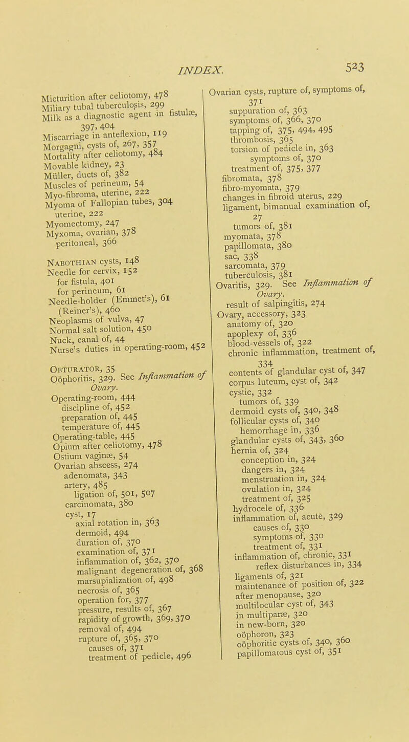 Micturition after celiotomy, 478 Miliary tubal tuberculosis, 299 Milk as a diagnostic agent m fistute, 397,404 Miscarriage in anteflexion, 119 Morgagni, cysts of, 267, 357 Mortality after celiotomy, 404 Movable kidney, 23 Muller, ducts of, 382 Muscles of perineum, 54 Myo-fibroma, uterine, 222 Myoma of Fallopian tubes, 304 uterine, 222 Myomectomy, 247 Myxoma, ovarian, 378 peritoneal, 366 Nabothian cysts, 148 Needle for cervix, 152 for fistula, 401 for perineum, 61 Needle-holder (Emmet's), 61 (Reiner's), 460 Neoplasms of vulva, 47 Normal salt solution, 450 Nuck, canal of, 44 Nurse's duties in operating-room, 452 Obturator, 35 „ ^ Oophoritis, 329. See Inflammation of Ovary. Operating-room, 444 discipline of, 452 -preparation of, 445 temperature of, 44S Operating-table, 445 Opium after celiotomy, 478 Ostium vagince, 54 Ovarian abscess, 274 adenomata, 343 artery, 485 ligation of, 501, 507 carcinomata, 380 cyst, 17 axial rotation m, 363 dermoid, 494 duration of, 370 examination of, 371 inflammation of, 362, 370 malignant degeneration of, 368 marsupialization of, 498 necrosis of, 365 operation for, 377 pressure, results of, 367 rapidity of growth, 369, 370 removal of, 494 rupture of, 365, 370 causes of, 371 treatment of pedicle, 496 Ovarian cysts, rupture of, symptoms of, suppuration ol, 303 symptoms of, 366, 370 tapping of, 375, 494. 495 thrombosis, 365 torsion of pedicle in, 363 symptoms of, 370 treatment of, 375, 377 fibromata, 378 fibro-myomata, 379 changes in fibroid uterus, 229 ligament, bimanual examination of, 27 tumors of, 381 myomata, 378 papillomaia, 380 sac, 338 sarcomata, 379 tuberculosis, 381 Ovaritis, 329. See Inflammation of Ovary. result of salpingitis, 274 Ovary, accessory, 323 anatomy of, 320 apoplexy of, 336 blood-vessels of, 322 chronic inflammation, treatment of, 334 contents of glandular cyst of, 347 corpus luteum, cyst of, 342 cystic, 332 tumors of, 339 dermoid cysts of, 340, 348 follicular cysts of, 340 hemorrhage in, 336 glandular cysts of, 343. 3^0 hernia of, 324 conception in, 324 dangers in, 324 menstruation in, 324 ovulation in, 324 treatment of, 325 hydrocele of, 336 inflammation of, acute, 329 causes of, 330 symptoms of, 330 treatment of, 331 inflammation of, chronic, 331 reflex disturbances in, 334 hgaments of, 321 maintenance of position ot, 322 after menopause, 320 multilocular cyst of, 343 in multiparse, 320 in new-born, 320 oophoron, 323 oophoritic cysts of, 340, 3°° papillomatous cyst of, 351