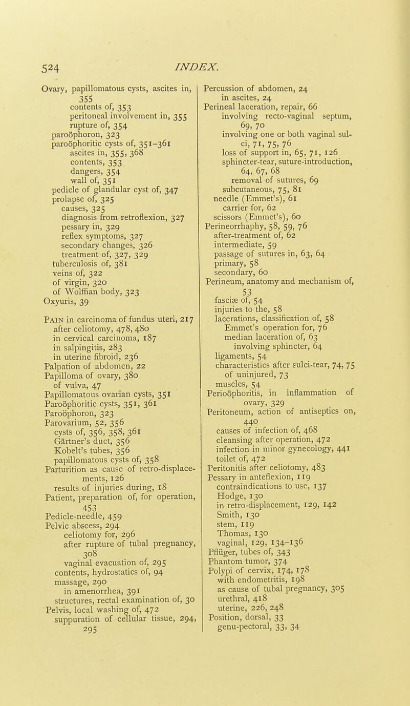 Ovary, papillomatous cysts, ascites in, 355 contents of, 353 peritoneal involvement in, 355 rupture of, 354 paroophoron, 323 paroophoritic cysts of, 351-361 ascites in, 355, 368 contents, 353 dangers, 354 wall of, 351 pedicle of glandular cyst of, 347 prolapse of, 325 causes, 325 diagnosis from retroflexion, 327 pessary in, 329 reflex symptoms, 327 secondary changes, 326 treatment of, 327, 329 tuberculosis of, 381 veins of, 322 of virgin, 320 of Wolffian body, 323 Oxyuris, 39 Pain in carcinoma of fundus uteri, 217 after celiotomy, 478, 480 in cervical carcinoma, 187 in salpingitis, 283 in uterine fibroid, 236 Palpation of abdomen, 22 Papilloma of ovary, 380 of vulva, 47 Papillomatous ovarian cysts, 351 Paioophoritic cysts, 351, 361 Paroophoron, 323 Parovarium, 52, 356 cysts of, 356, 358, 361 Gartner's duct, 356 Kobelt's tubes, 356 papillomatous cysts of, 358 Parturition as cause of retro-displace- ments, 126 results of injuries during, 18 Patient, preparation of, for operation, 453 Pedicle-needle, 459 Pelvic abscess, 294 celiotomy for, 296 after rupture of tubal pregnancy, 308 vaginal evacuation of, 295 contents, hydrostatics of, 94 massage, 290 in amenorrhea, 391 structures, rectal examination of, 30 Pelvis, local washing of, 472 suppuration of cellular tissue, 294, 295 Percussion of abdomen, 24 in ascites, 24 Perineal laceration, repair, 66 involving recto-vaginal septum, 69, 70 involving one or both vaginal sul- ci, 71. 75. 76 loss of support in, 65, 71, 126 sphincter-tear, suture-introduction, 64, 67, 68 removal of sutures, 69 subcutaneous, 75, 81 needle (Emmet's), 61 carrier for, 62 scissors (Emmet's), 60 Perineorrhaphy, 58, 59, 76 after-treatment of, 62 intermediate, 59 passage of sutures in, 63, 64 primary, 58 secondary, 60 Perineum, anatomy and mechanism of, 53 fasciee of, 54 injuries to the, 58 lacerations, classification of, 58 Emmet's operation for, 76 median laceration of, 63 involving sphincter, 64 ligaments, 54 characteristics after sulci-tear, 74, 75 of uninjured, 73 muscles, 54 Perioophoritis, in inflammation of ovary, 329 Peritoneum, action of antiseptics on, 440 causes of infection of, 468 cleansing after operation, 472 infection in minor gynecology, 441 toilet of, 472 Peritonitis after celiotomy, 483 Pessary in anteflexion, 119 contraindications to use, 137 Hodge, 130 in retro-displacement, 129, 142 Smith, 130 stem, 119 Thomas, 130 vaginal, 129, 134-136 Pfluger, tubes of, 343 Phantom tumor, 374 Polypi of cervix, 174, 178 with endometritis, 198 as cause of tubal pregnancy, 305 urethral, 418 uterine, 226, 248 Position, dorsal, 33 genu-pectoral, 33, 34