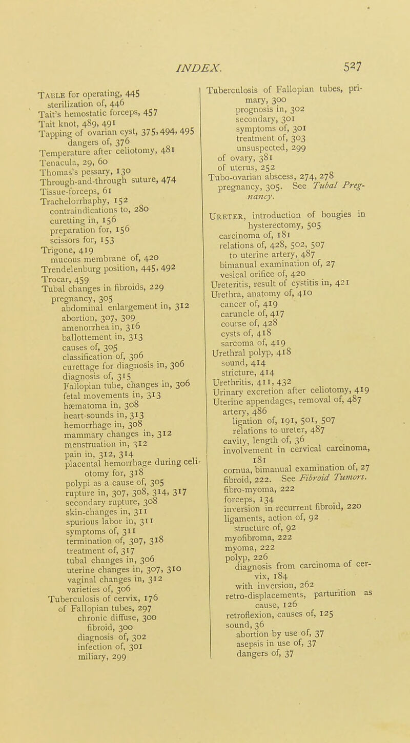 Tahle for operating, 445 sterilization of, 446 Tail's hemostatic forceps, 457 Tait knot, 489, 491 Tapping of ovarian cyst, 375,494.495 dangers of, 376 Temperature after celiotomy, 481 Tenacula, 29, 60 Thomas's pessary, 130 Through-and-through suture, 474 Tissue-forceps, 61 Trachelorrhaphy, 152 contraindications to, 280 curetting in, 156 preparation for, 156 scissors for, 153 Trigone, 419 mucous membrane of, 420 Trendelenburg position, 445, 49^ Trocar, 459 Tubal changes in fibroids, 229 pregnancy, 305 abdominal enlargement ui, 312 abortion, 307, 309 amenorrhea in, 316 ballottement in, 313 causes of, 305 classification of, 306 curettage for diagnosis in, 306 diagnosis of, 315 Fallopian tube, changes in, 306 fetal movements in, 313 hcematoma m, -,08 heart-sounds in, 313 hemorrhage in, 308 mammary changes in, 312 menstruation in, 312 pain in, 312, 314 _ placental hemorrhage during celi- otomy for, 318 polypi as a cause of, 305 rupture in, 307, 308, 314, 3^7 secondary rupture, 308 skin-changes in, 311 spurious labor in, 311 symptoms of, 311 termination of, 307, 318 treatment of, 317 tubal changes in, 306 uterine changes in, 307, 310 vaginal changes in, 312 varieties of, 306 Tuberculosis of cervix, 176 of Fallopian tubes, 297 chronic diffuse, 300 fibroid, 300 diagnosis of, 302 infection of, 301 miliai7, 299 Tuberculosis of Fallopian tubes, pri- mary, 300 prognosis in, 302 secondary, 301 symptoms of, 301 treatment of, 303 unsuspected, 299 of ovary, 381 of uterus, 252 Tubo-ovarian abscess, 274, 278 pregnancy, 305. See Tubal Preg- nancy. Ureter, introduction of bougies in hysterectomy, 505 carcinoma of, 181 relations of, 428, 502, 507 to uterine artery, 487 bimanual examination of, 27 vesical orifice of, 420 Ureteritis, result of cystitis in, 421 Urethra, anatomy of, 410 cancer of, 419 caruncle of, 417 course of, 428 cysts of, 418 sarcoma of, 419 Urethral polyp, 418 sound, 414 stricture, 414 Urethritis, 411, 432 Urinaiy excretion after cehotomy, 419 Uterine appendages, removal of, 487 artery, 486 ligation of, 191, 501, 507 relations to ureter, 487 cavity, length of, 36 involvement in cervical carcmoma, 181 . , cornua, bimanual examination ot, 27 fibroid, 222. See Fibroid Tumors. fibro-niyoma, 222 forceps, 134 inversion in recurrent hbroid, 220 ligaments, action of, 92 structure of, 92 myofibroma, 222 myoma, 222 polyp, 226 diagnosis from carcinoma ot cer- vix, 184 with inversion, 262 retro-displacements, parturition as cause, 126 retroflexion, causes of, 125 sound, 36 abortion by use of, 37 asepsis in use of, 37