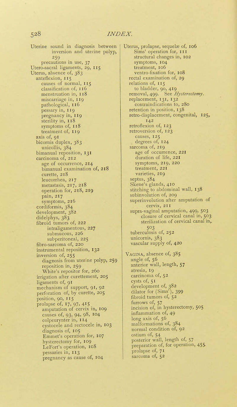 Uterine sound in diagnosis between inversion and uterine polyp, 259 precautions in use, 37 Utero-sacral ligaments, 29, 115 Uterus, absence of, 383 anteflexion, 115 causes of normal, 115 classification of, 116 menstruation in, 118 miscarriage in, 119 pathological, 116 pessary in, 119 pregnancy in, 119 sterility in, 118 symptoms of, 118 treatment of, 119 axis of, 91 bicornis duplex, 383 unicollis, 384 bimanual reposition, 131 carcinoma of, 212 age of occurrence, 214 bimanual examination of, 2l8 curette, 218 leucorrhea, 217 metastasis, 217, 218 operation for, 218, 219 pain, 217 symptoms, 216 cordiformis, 384 development, 382 didelphys, 383 fibroid tumors of, 222 intraligamentous, 227 submucous, 226 subperitoneal, 225 fibro-sarcoma of, 220 instrumental reposition, 132 inversion of, 255 diagnosis from uterine polyp, 259 reposition in, 259 White's reposifor for, 260 irrigation after curettement, 205 ligaments of, gi mechanism of support, 91, 92 perforation of, by curette, 205 position, 90, 115 prolapse of, 17, 97, 415 amputation of cervix in, 109 causes of, 93, 94, 98, .104 colpeurynter in, 114 cystocele and rectocele in, 103 diagnosis of, 105 Emmet's operation for, 107 hysterectomy for, 109 LeFort's operation, io8 pessaries in, 113 pregnancy as cause of, 104 Uterus, prolapse, sequelae of, 106 Sims' operation for, 111 structural changes in, 102 symptoms, 104 treatment, 106 ventro-fixation for, 108 rectal examination of, 29 relations of, 115 to bladder, 90, 419 removal, 499. See Hysterectomy. replacement, 131, 132 contraindications to, 280 retention in posidon, 138 retro-displacement, congenital, 125, 142 retroflexion of, 123 retroversion of, 123 causes, 125 degrees of, 124 sarcoma of, 219 age of occurrence, 221 duration of life, 221 symptoms, 219, 220 treatment, 221 varieties, 219 septus, 384 Skene's glands, 410 stitching to abdominal wall, 138 subinvolution of, 209 superinvolution after amputation of cervix, 211 supra-vaginal amputation, 499, 503 closure of cervical canal in, 50J sterilization of cervical canal in^ 503 tuberculosis of, 252 unicornis, 383 vascular supply of, 420 Vagina, absence of, 385 angle of, 56 anterior wall, length, 57 atresia, 19 carcinoma of, 52 cysts of, 51 development of, 382 dilator for (Sims'), 399 fibroid tumors of, 52 furrows of, 57 incision of, in hysterectomy, 505 inflammation of, 49 long axis of, 56 malformations of, 384 normal condition of, 92 ostium of, 54 posterior wall, length of, 57 preparation of, for operation, 45S. prolapse of, 71 sarcoma of, 52