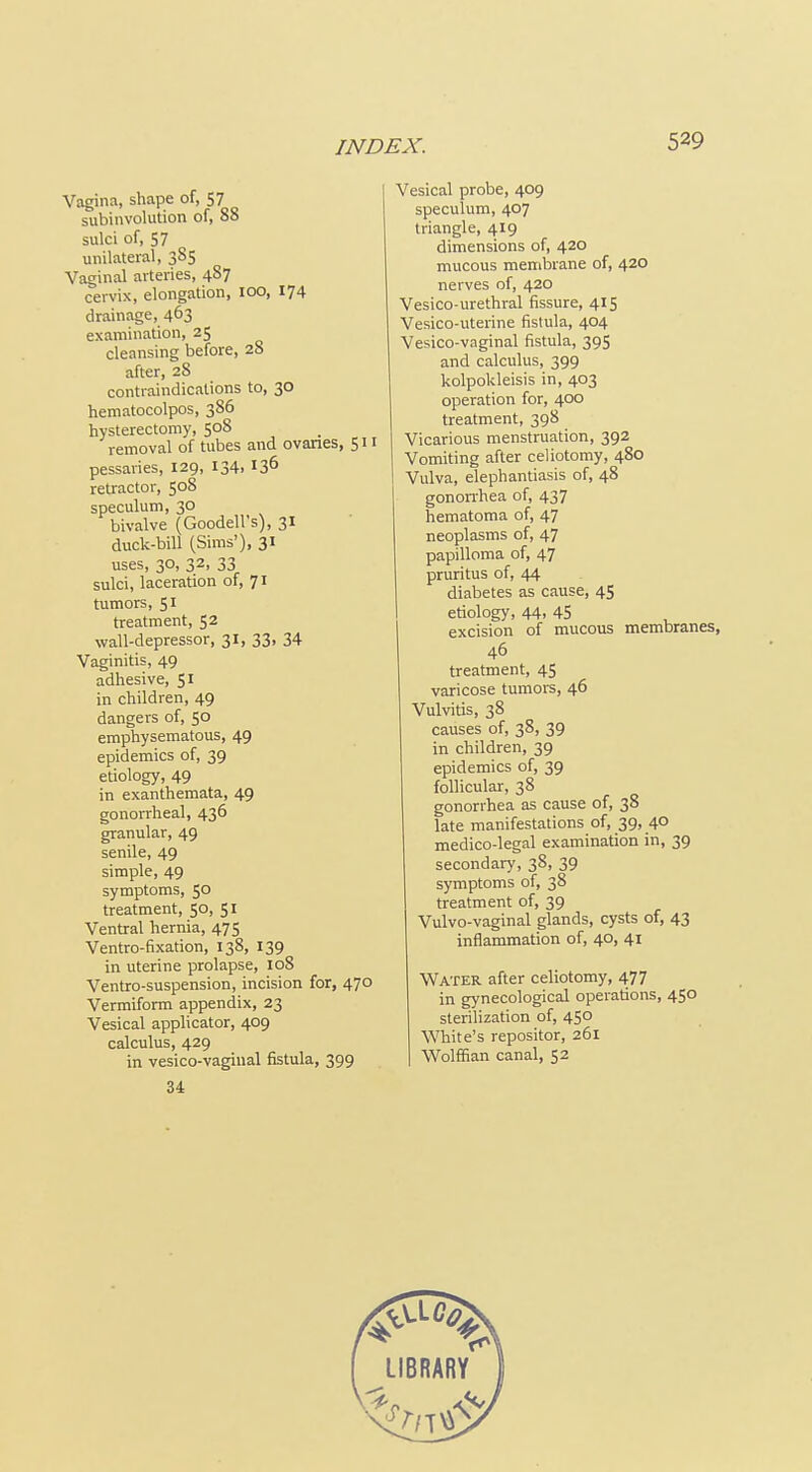 Vagina, shape of, 57 subinvolution of, 88 sulci of, 57 unilateral, 385 Vaginal arteries, 487 cervix, elongation, 100, 174 drainage, 463 examination, 25 cleansing before, 28 after, 28 contraindications to, 30 hematocolpos, 386 hysterectomy, 508 removal of tubes aiid ovanes, 511 pessaries, 129, 134. 13^ retractor, 508 speculum, 30 bivalve (Goodell's), 31 duck-bill (Sims'), 31 uses, 30, 32, 33 sulci, laceration of, 71 tumors, 51 treatment, 52 wall-depressor, 31, 33, 34 Vaginitis, 49 adhesive, 51 in children, 49 dangers of, 50 emphysematous, 49 epidemics of, 39 etiology, 49 in exanthemata, 49 gonorrheal, 436 granular, 49 senile, 49 simple, 49 symptoms, 50 treatment, 50, 51 Ventral hernia, 475 Ventro-fixation, 138, 139 in uterine prolapse, 108 Ventro-suspension, incision for, 470 Vermiform appendix, 23 Vesical applicator, 409 calculus, 429 in vesico-vaginal fistula, 399 Vesical probe, 409 speculum, 407 triangle, 419 dimensions of, 420 mucous membrane of, 420 nerves of, 420 Vesico-urethral fissure, 415 Vesico-uterine fistula, 404 Vesico-vaginal fistula, 395 and calculus, 399 kolpokleisis in, 403 operation for, 400 treatment, 398 Vicarious menstruation, 392 Vomiting after celiotomy, 480 Vulva, elephantiasis of, 48 gonon-hea of, 437 hematoma of, 47 neoplasms of, 47 papilloma of, 47 pruritus of, 44 diabetes as cause, 45 etiology, 44. 45 excision of mucous membranes, 46 treatment, 45 varicose tumors, 46 Vulvitis, 38 causes of, 38, 39 in children, 39 epidemics of, 39 follicular, 38 gonorrhea as cause of, 38 late manifestations of, 39, 40 medico-legal examination in, 39 secondary, 38, 39 symptoms of, 38 treatment of, 39 Vulvo-vaginal glands, cysts of, 43 inflammation of, 40, 41 Water after celiotomy, 477 in gynecological operations, 450 sterilization of, 450 White's repositor, 261 Wolffian canal, 52 34