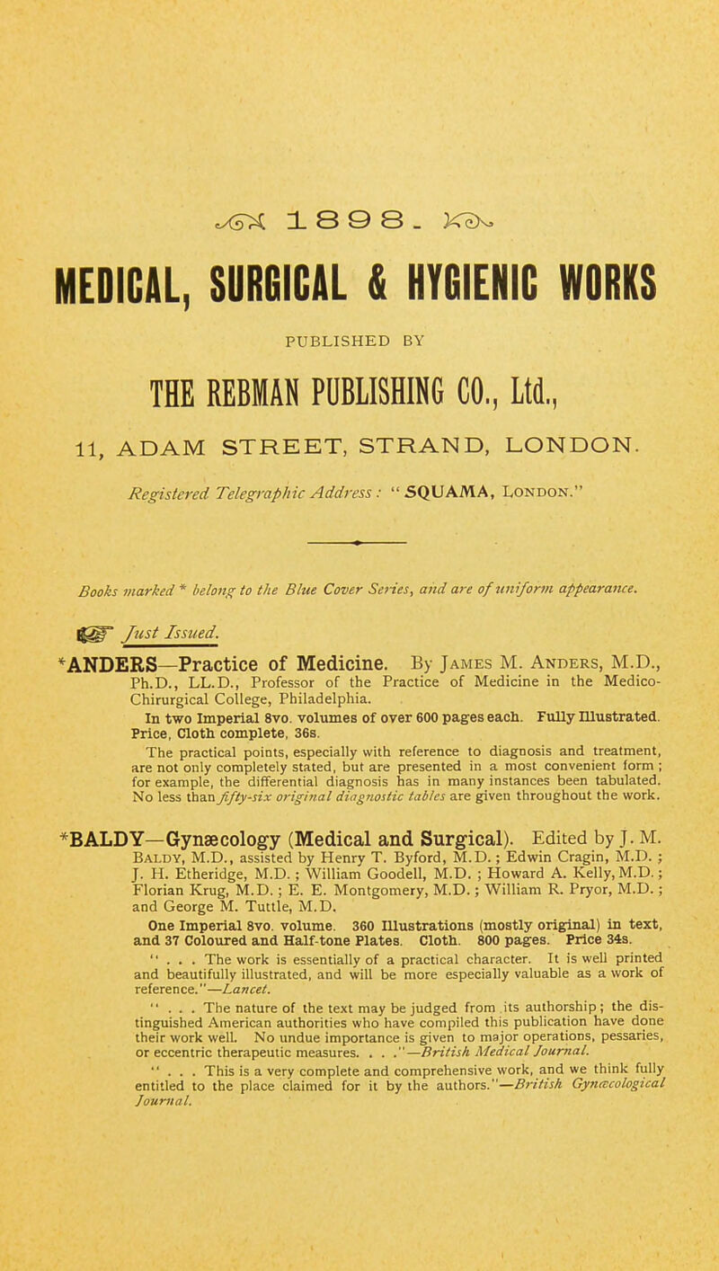 18 9 8. MEDIGAL, SURGICAL & HYGIENIC WORKS PUBLISHED BY THE REBMAN PUBLISHING CO, Ltd., 11, ADAM STREET, STRAND, LONDON. Registered Telegraphic Address: SQUAMA, London. Books marked * belong to the Blue Cover Series, and are of uniform appearance. j^p Just Issued. *ANDERS—Practice of Medicine. By James M. Anders, M.D., Ph.D., LL.D., Professor of the Practice of Medicine in the Medico- Chirurgical College, Philadelphia. In two Imperial 8vo. volumes of over 600 pages each. Fully Illustrated. Price, Cloth complete, 36s. The practical points, especially with reference to diagnosis and treatment, are not only completely stated, but are presented in a most convenient form ; for example, the differential diagnosis has in many instances been tabulated. No less than fifty-six original diagnostic tables are given throughout the work. *BALDY—Gynaecology (Medical and Surgical). Edited by J. M. Baldy, M.D., assisted by Henry T. Byford, M.D.; Edwin Cragin, M.D. ; J. H. Etheridge, M.D. ; William Goodell, M.D. ; Howard A. Kelly, M.D.; Florian Krug, M.D. ; E. E. Montgomery, M.D.; William R. Pryor, M.D.; and George M. Tuttle, M.D. One Imperial 8vo. volume. 360 Illustrations (mostly original) in text, and 37 Coloured and Half-tone Plates. Cloth. 800 pages. Price 343. ... The work is essentially of a practical character. It is well printed and beautifully illustrated, and will be more especially valuable as a work of reference.—Lancet. ... The nature of the text may be judged from its authorship; the dis- tinguished American authorities who have compiled this publication have done their work well. No undue importance is given to major operations, pessaries, or eccentric therapeutic measures. . . .—British Medical Jour^ial. ... This is a very complete and comprehensive work, and we think fully entitled to the place claimed for it by the authors.—.ff/vV/^A Gyiiitcological Journal.