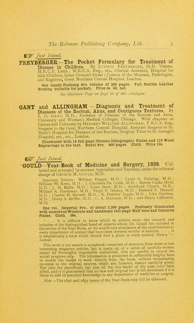 Jmt Issued. FREYBERGER—The Pocket Formulary for Treatment of Disease in Children. By Ludwig Freybercer, M.D. Vienna, M.R.C.r. Lond., M.R.C.S. Eng., etc.. Clinical Assistant, Hospital for Sick Children, Great Ormond Street ; Curator of the Museum, Pathologist, and Registrar, Great Northern Central Hospital, London. One handy Foolscap 8vo. volume of 208 pages. Full flexible Leather Binding (suitable for pocket). Price 6s. 6d. net. See Specimen Page on page i6 of this catalogue. GANT and ALLINGHAM — Diagnosis and Treatment of Diseases of the Rectum, Anus, and Contiguous Textures. By S. G. G.\NT, M.D., Professor of Diseases of the Rectum and Anus, University and Woman's Medical Colleges, Chicago. With chapters on Cancer and Colotomy by Herbert William Allingham, F.R.C.S. Eng., Surgeon to the Great Northern Central Hospital, Assistant Surgeon to St. Mark's Hospital for Diseases of the Rectum, Surgical Tutor to St. George's Hospital, etc., etc., London. niustrated with 16 fuU-page Chromo-Uthographic Plates and 115 Wood Engravings in the text. Royal 8vo. 400 pages. Cloth. Price 19s. Just Issued. •GOULD—Year-Book of Medicine and Surgery, 1898. Col- lected and arranged by eminent Specialists and Teachers, under the editorial charge of George M. GoirLD, M.D. Associate Editors: William Pepper, M.D. ; Louis A. Duhring, M.D.; William W. Keen, M.D. ; J. Chalmers Da Costa, M.D. ; Barton Cooke Hirst, M D • 1 M Baldy, M.D. ; Louis Starr, M.D. ; Archibald Church, M.D. ; William A. Hardaway, M.D. ; Virgil P. Gibney, M.D. ; Howard F. Hansell, M.D. ; Charles H. Burnett, M.D. ; E. Fletcher Inoals, M.D. ; John Guit^ras, M.D. ; Henry A. Griffin, M.D. ; C. A. Hamann, M.D. ; and Henry Leffmann, M.D. One vol.. Imperial 8vo., of about 1,200 pages. Profusely niustrated with numerous Woodcuts and handsome fuU-page Half tone and Coloured Plates. Cloth. 38s. ... It is difficult to know which to admire most—the research and industry of the distinguished band of experts whom Dr. Gould has enlisted in the service of the Year-Book, or the wealth and abundance of the contributions to every department of science that have been deemed worthy of analysis. . . . It is emphatically a book which should find a place in every medical library. — Lancet. This work is not merelva scrapbook composed of abstracts from more or less interesting magazine articles, but is made up of a series of carefully-written essays by thoroughly responsible authorities, who are careful to record the actual progress only. The information is presented in sufficiently lengthy form to enable the reader to work directly from the book, without necessitating recourse to the original sources, which are, however, always careftilly given. Not only the periodicals, but also all the new books of the year, have been sifted, and it is guaranteed that no new and original fact is left unnoticed it it is likely to add to practical knowledge in any department of medicine or surgery. Note. -The 1896 and 1897 issues of the Year-Book may still be o.btained.