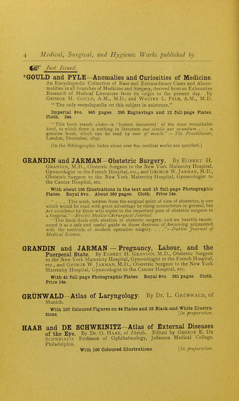 Jusi Issued. *GOULD and PYLE—Anomalies and Curiosities of Medicine. An Encyclopsedic Collection of Rare and Extraordinary Cases and Abnor- malities in all branches of Medicine and Surgery, derived from an Exhaustive Research of Medical Literature from its origin to the present day. . By George M. Gould, A.M., M.D., and Walter L. Pyle, A.M., M.D. The only encyclopEedia on this subject in existence. Imperial 8vo. 965 pages. 295 Engravings and 12 full-page Plates. Cloth. 34s. This book stands alone—a 'human document' of the most remarkable kind, to which there is nothing in literature atU simile aitl secundum ... a genuine book, which can be read by me?i of mould.—The Practitioner, London, December, 1897. (In the Bibliographic Index alone over 800 medical works are specified.) GRANDIN and JARMAN—Obstetric Surgery. By Egbert H. Grandin, M.D., Obstetric Surgeon to the New York Maternity Hospital, Gynecologist to the French Hospital, etc., and George W. Jarman, M.D., Obstetric Surgeon to the New York Maternity Hospital, Gynaecologist to the Cancer Hospital, etc. Witli about 100 niustrations in the text and 15 full-page Photographic Plates. Eoyal Bvo. About 350 pages. Cloth. Price 14s. ... This work, written from the surgical point of view of obstetrics, is one which would be read with great advantage by rising accoucheurs in general, but par excellence by those who aspire to the important post of obstetric surgeon to a hospital.—B7-isfol Medico-Ckirurgical Jotirnal. This book deals with election in obstetric .surgery, and we heartily recom- mend it as a safe and useful guide to those desirous of becoming acquainted with the methods, of modern operative surgery. . . .—Dublin Journal of Medical Science. GRANDIN and JARMAN — Pregnancy, Labour, and the Puerperal State. By Egbert H. Grandin, M.D., Obstetric Surgeon to the New York Maternity Hospital, Gynecologist to the French Hospital, etc, and George W. Jarman, M.D., Obstetric Surgeon to the New York Maternity Hospital, Gynaecologist to the Cancer Hospital, etc. With 41 full page Photographic Plates. Royal 8vo. 261 pages. Cloth. Price 14s. GRUNWALD—Atlas of Laryngology. By Dr. L. Grunwald, of Munich. With 107 Coloured Figures on 44 Plates and 25 Black-and-White Illustra- tions, preparation. HAAB and DE SCHWEINITZ—Atlas of External Diseases of the Eye. By Dr. O. Haab, of Zurich. Edited by George E. De ScHWEiNiTz' Professor of Ophthalmology, Jefferson Medical College, Philadelphia. With 100 Coloured Illustrations. [/« preparation.