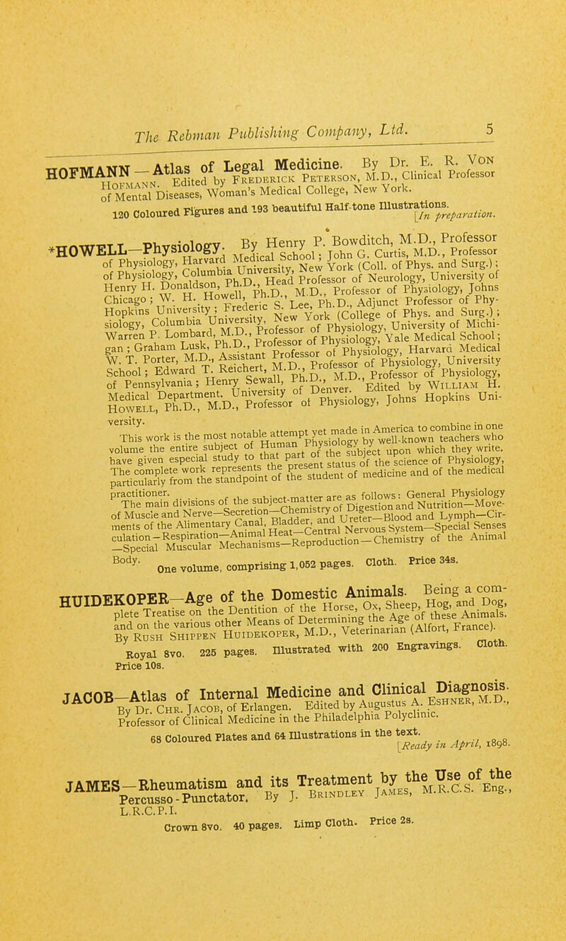 i)i.e.s« «.'m.,,'. M.dic.l C.U.g., New Vck. 120 colourrt Flg«.=. »a '>»«ttftl Henry H. Donaldson Pl^.U^ rt^ M.D., Professor of Physiology, Johns Chicago; W Howell, rn. ., Adjunct Professor of Phy- Hopkins Unwersay Frecen^ New York (College of Phys. and Surg.).; siology, Columbia Unwer.ily, New V or v | university of Michi- Warren P. Lombard, M.D., Progsot o, y^^ ^^^^ ^^^^.^^^ gan ; Graham Lusk, Ph.D., ^f°'^^^°^^°'/'7phvqio oev Harvard Medical vcrsity* This work is the most notabl^at.mpt y^^^^^^^^^^^^^ volume the entire subject of H^^^^t^^^iSjec^ upon which they write, have given especial stdyJo that part o j ^^.^^^^ Physiology p^'rticX'Jy UtheXTpnt''o? t-L^e^sTudent of medicine and of the medical ^^Tt= divisions of the subjec^^aUer are a^^ of Muscle -nd Nerve-Secretion-Chen isu^^^^^ Lymph-Cir- ments of the Al^-^.^ta^yC^^^fi'T^itf^c'en^ral Nervous System-Special Senses itSlScX-M^cSL!!'^^^^^^^^^^ °f one volume, comprising 1,052 pages. Cloth. Price 34s. TTTTTnTi'TCOPEE.—Affe of the Domestic Animals. Being a com- Royal 8V0. 225 pages, mustrated with 200 Engravings. Cloth. Price 10s. ??ofessor Of Clinical MedicinI in the Philadelphia Polyclinic. 68 coloured Plates and 64 mustrations in the te^^.^^ ^^^^ L.R.C.P.I.