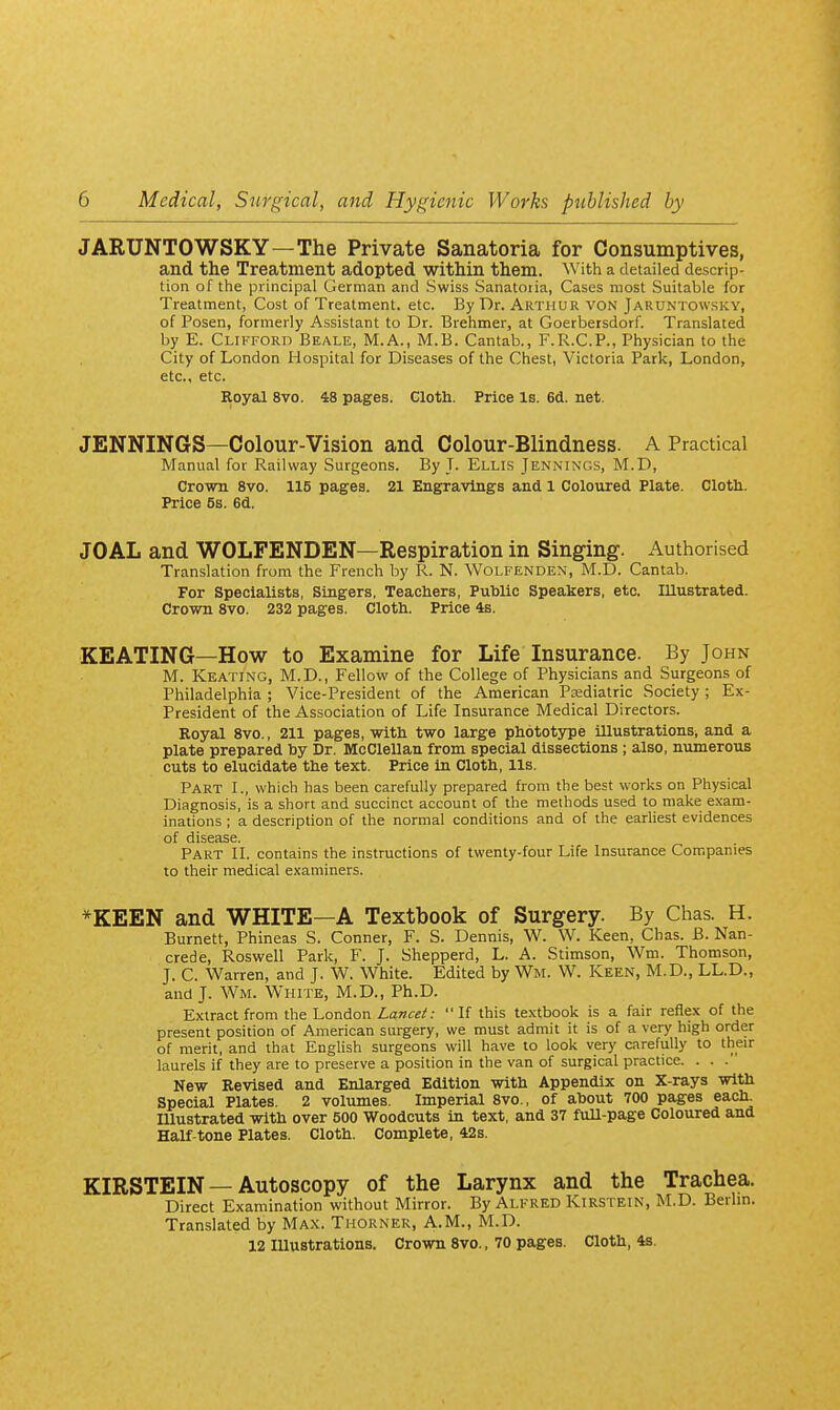 JARUNTOWSKY—The Private Sanatoria for Consumptives, and the Treatment adopted within them. With a detailed descrip- tion of the principal German and Swiss Sanatoiia, Cases most Suitable for Treatment, Cost of Treatment, etc. By Dr. Arthur von Jaruntowsky, of Posen, formerly Assistant to Dr. Brehmer, at Goerbersdorf. Translated by E. Clifford Beale, M.A., M.B. Cantab., F.R.C.P., Physician to the City of London Hospital for Diseases of the Chest, Victoria Park, London, etc., etc. Royal 8vo. 48 pages. Cloth. Price Is. 6d. net. JENNINGS—Colour-Vision and Colour-Blindness. A Practical Manual for Railway Surgeons. By J. Ellis Jennings, M.D, Crown 8vo. 115 pages. 21 Engravings and 1 Coloured Plate. Cloth. Price 5s. 6d. JOAL and WOLFENDEN—Respiration in Singing. Authorised Translation from the French by R. N. Wolfenden, M.D. Cantab. For Specialists, Singers, Teachers, Public Speakers, etc. Illustrated. Crown 8vo. 232 pages. Cloth. Price 4s. KEATING—How to Examine for Life Insurance. By John M. Keating, M.D., Fellow of the College of Physicians and Surgeons of Philadelphia ; Vice-President of the American Paediatric Society; Ex- President of the Association of Life Insurance Medical Directors. Royal 8vo., 211 pages, with two large phototype illustrations^ and a plate prepared by Dr. McClellan from special dissections ; also, niunerous cuts to elucidate the text. Price in Cloth, lis. Part I., which has been carefully prepared from the best works on Physical Diagnosis, is a short and succinct account of the methods used to make exam- inations ; a description of the normal conditions and of the earliest evidences of disease. Part II. contains the instructions of twenty-four Life Insurance Companies to their medical examiners. *KEEN and WHITE—A Textbook of Surgery. By Chas. H. Burnett, Phineas S. Conner, F. S. Dennis, W. W. Keen, Chas. B. Nan- crede, Roswell Park, F. J. Shepperd, L. A. Stimson, Wm. Thomson, J. C. Warren, and J. W. White. Edited by Wm. W. Keen, M.D., LL.D., and J. Wm. White, M.D., Ph.D. Extract from the l^onAon Lancet: If this textbook is a fair reflex of the present position of American surgery, we must admit it is of a very high order of merit, and that English surgeons will have to look very carefully to their laurels if they are to preserve a position in the van of surgical practice. . . . New Revised and Enlarged Edition with Appendix on X-rays with Special Plates. 2 volumes. Imperial 8vo., of about 700 pages each, mustrated with over 500 Woodcuts in text, and 37 full-page Coloured and Half-tone Plates. Cloth. Complete, 42s. KIRSTEIN — Autoscopy of the Larynx and the Trachea. Direct Examination without Mirror. By Alfred Kirstein, M.D. Berlin. Translated by Ma.\. Thorner, A.M., M.D. 12 Illustrations. Crown 8vo., 70 pages. Cloth, 4s.