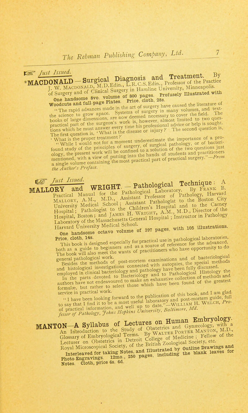 fust Issued. ir t nt Bv J. W. MACDONALD M D Ed j^^^^^ ^^^^^.^^ University, Minneapolis 'I' 2me 8v vo\^? 800 pages. Profusely lUustrated w.tli One Handsome sva voiuui ^gg. woodcuts and fuU-page ^^f^^- ^ ' ^^^^ ^^^..ed the literature of ..The rapid advances made m the art^o^^^^^^^^^^ volumes and text- the science to grow ^.P=^<^«- ^^^'^'^'deenied necessary to cover the field. The books of large dimensions, are ^f!^^'^^^^^^ almost limited to two ques- practical part of the surgeon s work is now ^^^.^^ ^^^^ ^^^^l,,. iKfi'ltioTis'^^^^^^^ The second question., P- °^ ^-'-^ surgery.-.^. the Author's Preface. ^ rust lssued_ _ pathological Technique: A MALLORY and WRIGHT- ja^^^ By frank b Practical Manual for the P^^''°'°Pp' r^goj of Pathology, Harvard MALLORY, A.M., M.D. Assistant Profe^^^^^^^^^ ,he Boston City Harvard University Medical School. Ulustrations. One handsome octavo volume of 397 pages, wi ¥.^io.%'r^» of p-rS™,. W.O ha,. .PP0«™.., general pathological work. „vpminations and of bacteriological ^'Besides the methods of X^.^ed wtS autop^^ the special methods and histological investigations =o°«^',^,?,X v have been ^ service in practical work. ^ I glad I have been looking forward to the ^^^^^°ltvos°^r.-^ g-d^'i'^ to say that I find it to be a most use ul aboratory_an^^P^^^ ^ MANTON-A syllabus Of Lect^^^^^^^^^^ ^LLT'e^.^^^^^^^^^ fcrM^eSe fTeC otSe Lecturer on Obstetrics in De roit College o Royal Microscopical Society, of the Bntish ^oo g ^^^^^^ interleaved for talang Notes and I»t^^^^^ ^^^^ for inierieaveu rr^,: T>ne-es Ptoto Engravings. 12mo., 250 pages Notes. Clott, price 6s. 6d.